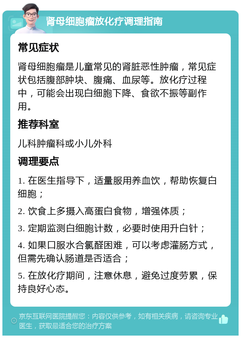 肾母细胞瘤放化疗调理指南 常见症状 肾母细胞瘤是儿童常见的肾脏恶性肿瘤，常见症状包括腹部肿块、腹痛、血尿等。放化疗过程中，可能会出现白细胞下降、食欲不振等副作用。 推荐科室 儿科肿瘤科或小儿外科 调理要点 1. 在医生指导下，适量服用养血饮，帮助恢复白细胞； 2. 饮食上多摄入高蛋白食物，增强体质； 3. 定期监测白细胞计数，必要时使用升白针； 4. 如果口服水合氯醛困难，可以考虑灌肠方式，但需先确认肠道是否适合； 5. 在放化疗期间，注意休息，避免过度劳累，保持良好心态。