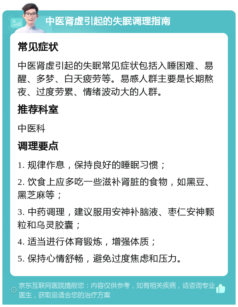 中医肾虚引起的失眠调理指南 常见症状 中医肾虚引起的失眠常见症状包括入睡困难、易醒、多梦、白天疲劳等。易感人群主要是长期熬夜、过度劳累、情绪波动大的人群。 推荐科室 中医科 调理要点 1. 规律作息，保持良好的睡眠习惯； 2. 饮食上应多吃一些滋补肾脏的食物，如黑豆、黑芝麻等； 3. 中药调理，建议服用安神补脑液、枣仁安神颗粒和乌灵胶囊； 4. 适当进行体育锻炼，增强体质； 5. 保持心情舒畅，避免过度焦虑和压力。