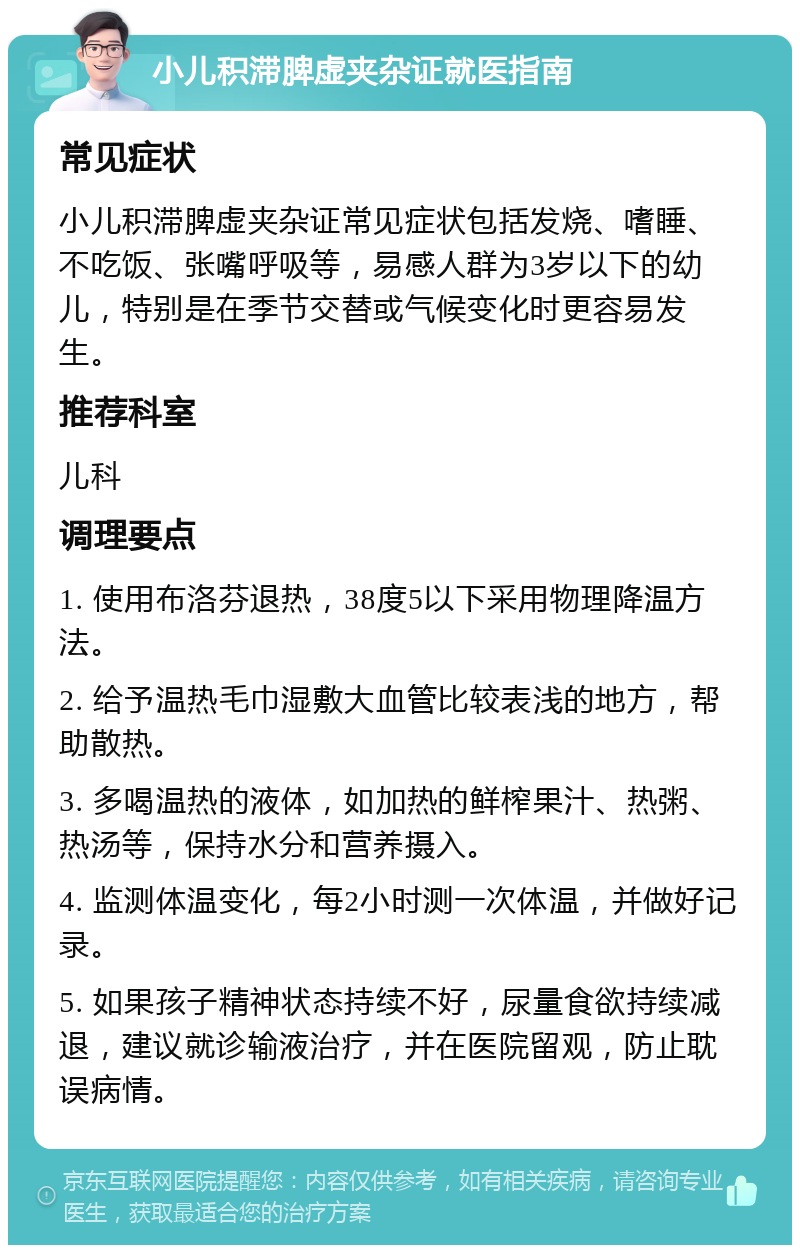 小儿积滞脾虚夹杂证就医指南 常见症状 小儿积滞脾虚夹杂证常见症状包括发烧、嗜睡、不吃饭、张嘴呼吸等，易感人群为3岁以下的幼儿，特别是在季节交替或气候变化时更容易发生。 推荐科室 儿科 调理要点 1. 使用布洛芬退热，38度5以下采用物理降温方法。 2. 给予温热毛巾湿敷大血管比较表浅的地方，帮助散热。 3. 多喝温热的液体，如加热的鲜榨果汁、热粥、热汤等，保持水分和营养摄入。 4. 监测体温变化，每2小时测一次体温，并做好记录。 5. 如果孩子精神状态持续不好，尿量食欲持续减退，建议就诊输液治疗，并在医院留观，防止耽误病情。