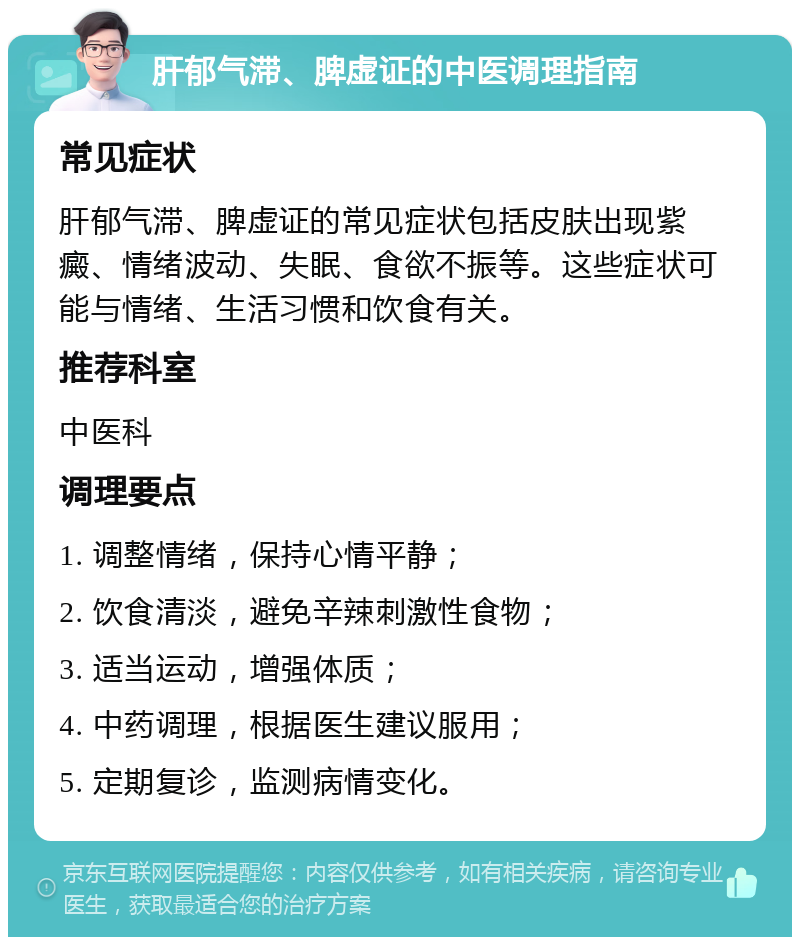 肝郁气滞、脾虚证的中医调理指南 常见症状 肝郁气滞、脾虚证的常见症状包括皮肤出现紫癜、情绪波动、失眠、食欲不振等。这些症状可能与情绪、生活习惯和饮食有关。 推荐科室 中医科 调理要点 1. 调整情绪，保持心情平静； 2. 饮食清淡，避免辛辣刺激性食物； 3. 适当运动，增强体质； 4. 中药调理，根据医生建议服用； 5. 定期复诊，监测病情变化。