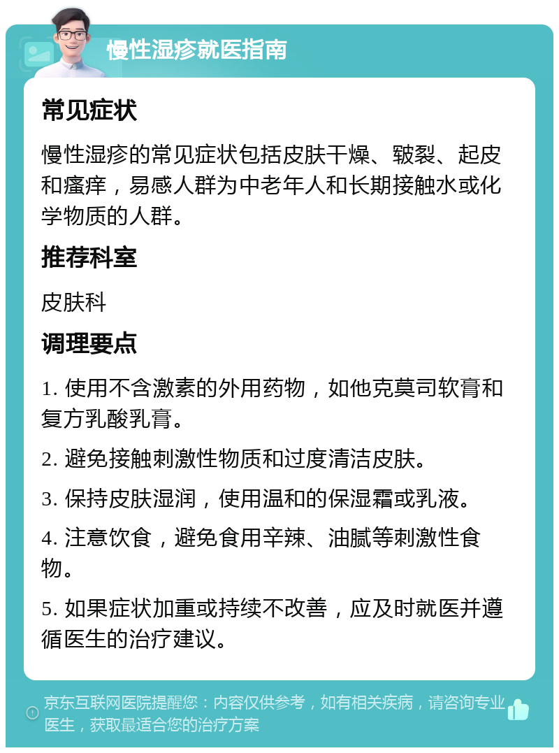 慢性湿疹就医指南 常见症状 慢性湿疹的常见症状包括皮肤干燥、皲裂、起皮和瘙痒，易感人群为中老年人和长期接触水或化学物质的人群。 推荐科室 皮肤科 调理要点 1. 使用不含激素的外用药物，如他克莫司软膏和复方乳酸乳膏。 2. 避免接触刺激性物质和过度清洁皮肤。 3. 保持皮肤湿润，使用温和的保湿霜或乳液。 4. 注意饮食，避免食用辛辣、油腻等刺激性食物。 5. 如果症状加重或持续不改善，应及时就医并遵循医生的治疗建议。