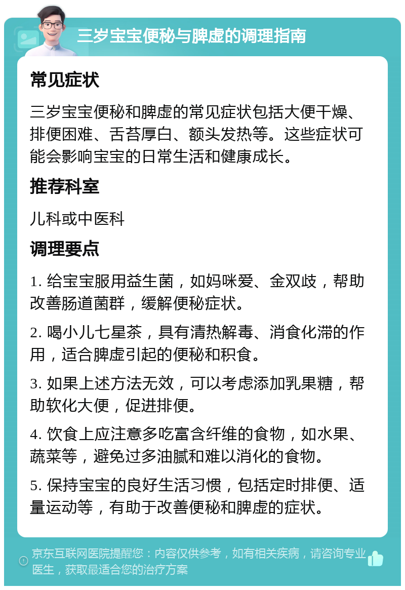 三岁宝宝便秘与脾虚的调理指南 常见症状 三岁宝宝便秘和脾虚的常见症状包括大便干燥、排便困难、舌苔厚白、额头发热等。这些症状可能会影响宝宝的日常生活和健康成长。 推荐科室 儿科或中医科 调理要点 1. 给宝宝服用益生菌，如妈咪爱、金双歧，帮助改善肠道菌群，缓解便秘症状。 2. 喝小儿七星茶，具有清热解毒、消食化滞的作用，适合脾虚引起的便秘和积食。 3. 如果上述方法无效，可以考虑添加乳果糖，帮助软化大便，促进排便。 4. 饮食上应注意多吃富含纤维的食物，如水果、蔬菜等，避免过多油腻和难以消化的食物。 5. 保持宝宝的良好生活习惯，包括定时排便、适量运动等，有助于改善便秘和脾虚的症状。