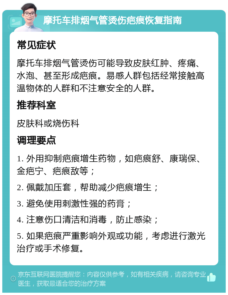 摩托车排烟气管烫伤疤痕恢复指南 常见症状 摩托车排烟气管烫伤可能导致皮肤红肿、疼痛、水泡、甚至形成疤痕。易感人群包括经常接触高温物体的人群和不注意安全的人群。 推荐科室 皮肤科或烧伤科 调理要点 1. 外用抑制疤痕增生药物，如疤痕舒、康瑞保、金疤宁、疤痕敌等； 2. 佩戴加压套，帮助减少疤痕增生； 3. 避免使用刺激性强的药膏； 4. 注意伤口清洁和消毒，防止感染； 5. 如果疤痕严重影响外观或功能，考虑进行激光治疗或手术修复。