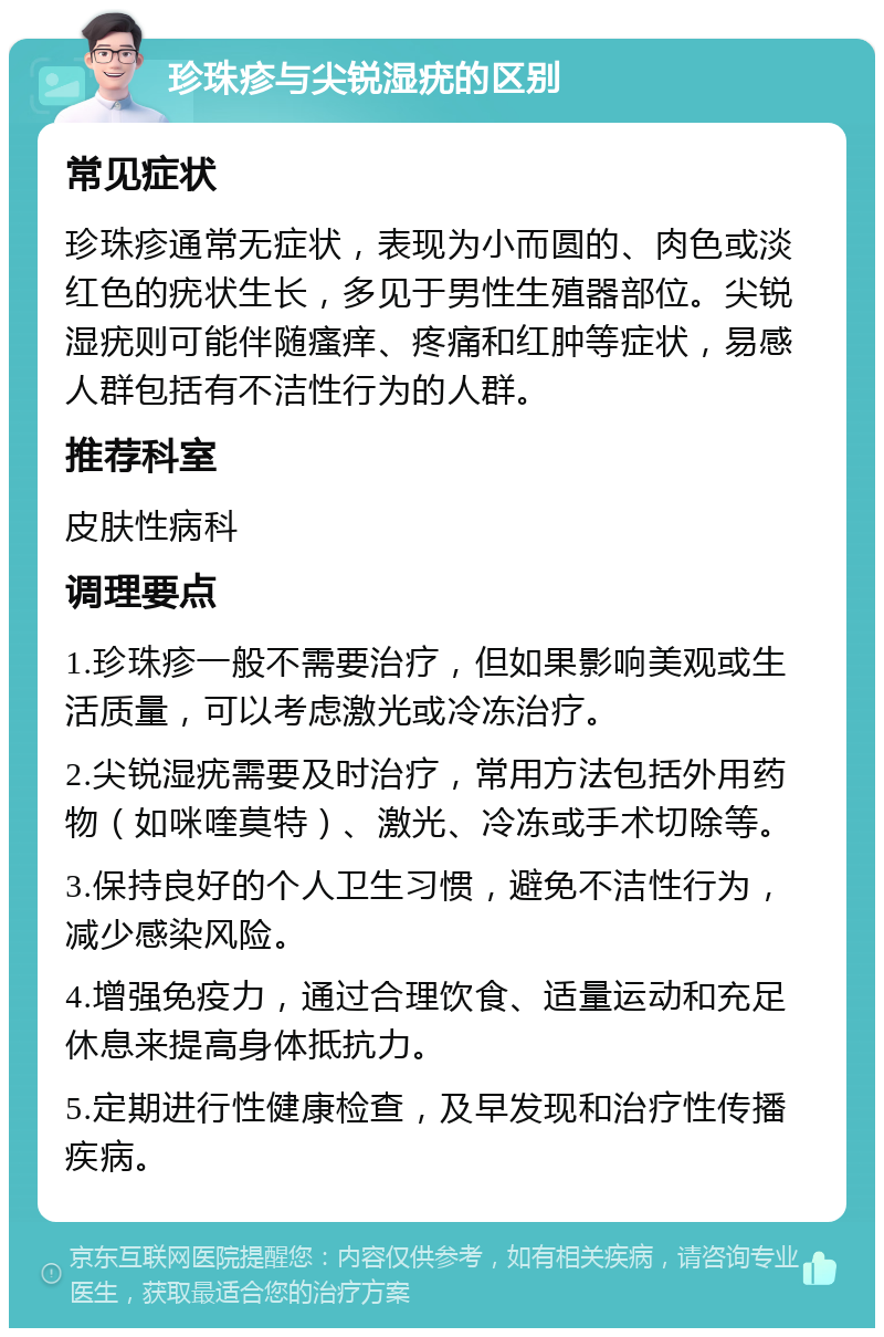 珍珠疹与尖锐湿疣的区别 常见症状 珍珠疹通常无症状，表现为小而圆的、肉色或淡红色的疣状生长，多见于男性生殖器部位。尖锐湿疣则可能伴随瘙痒、疼痛和红肿等症状，易感人群包括有不洁性行为的人群。 推荐科室 皮肤性病科 调理要点 1.珍珠疹一般不需要治疗，但如果影响美观或生活质量，可以考虑激光或冷冻治疗。 2.尖锐湿疣需要及时治疗，常用方法包括外用药物（如咪喹莫特）、激光、冷冻或手术切除等。 3.保持良好的个人卫生习惯，避免不洁性行为，减少感染风险。 4.增强免疫力，通过合理饮食、适量运动和充足休息来提高身体抵抗力。 5.定期进行性健康检查，及早发现和治疗性传播疾病。