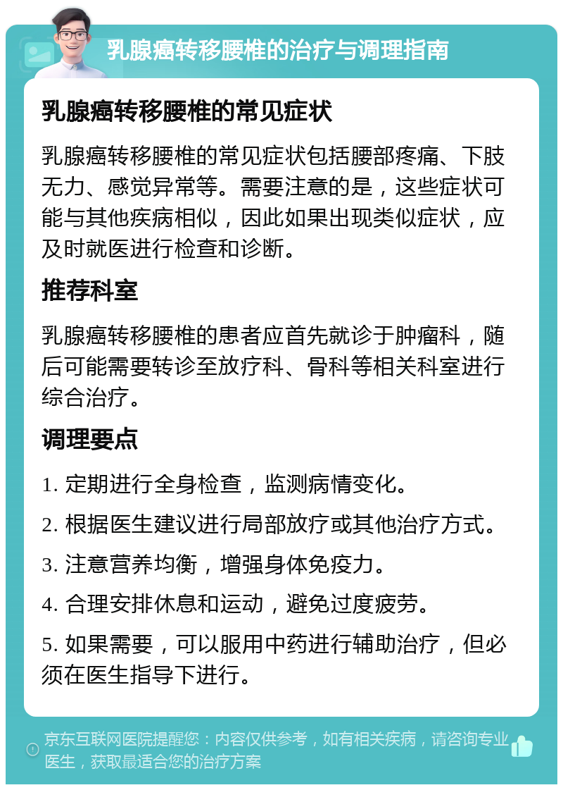 乳腺癌转移腰椎的治疗与调理指南 乳腺癌转移腰椎的常见症状 乳腺癌转移腰椎的常见症状包括腰部疼痛、下肢无力、感觉异常等。需要注意的是，这些症状可能与其他疾病相似，因此如果出现类似症状，应及时就医进行检查和诊断。 推荐科室 乳腺癌转移腰椎的患者应首先就诊于肿瘤科，随后可能需要转诊至放疗科、骨科等相关科室进行综合治疗。 调理要点 1. 定期进行全身检查，监测病情变化。 2. 根据医生建议进行局部放疗或其他治疗方式。 3. 注意营养均衡，增强身体免疫力。 4. 合理安排休息和运动，避免过度疲劳。 5. 如果需要，可以服用中药进行辅助治疗，但必须在医生指导下进行。