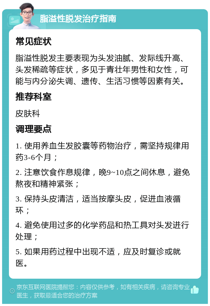 脂溢性脱发治疗指南 常见症状 脂溢性脱发主要表现为头发油腻、发际线升高、头发稀疏等症状，多见于青壮年男性和女性，可能与内分泌失调、遗传、生活习惯等因素有关。 推荐科室 皮肤科 调理要点 1. 使用养血生发胶囊等药物治疗，需坚持规律用药3-6个月； 2. 注意饮食作息规律，晚9~10点之间休息，避免熬夜和精神紧张； 3. 保持头皮清洁，适当按摩头皮，促进血液循环； 4. 避免使用过多的化学药品和热工具对头发进行处理； 5. 如果用药过程中出现不适，应及时复诊或就医。