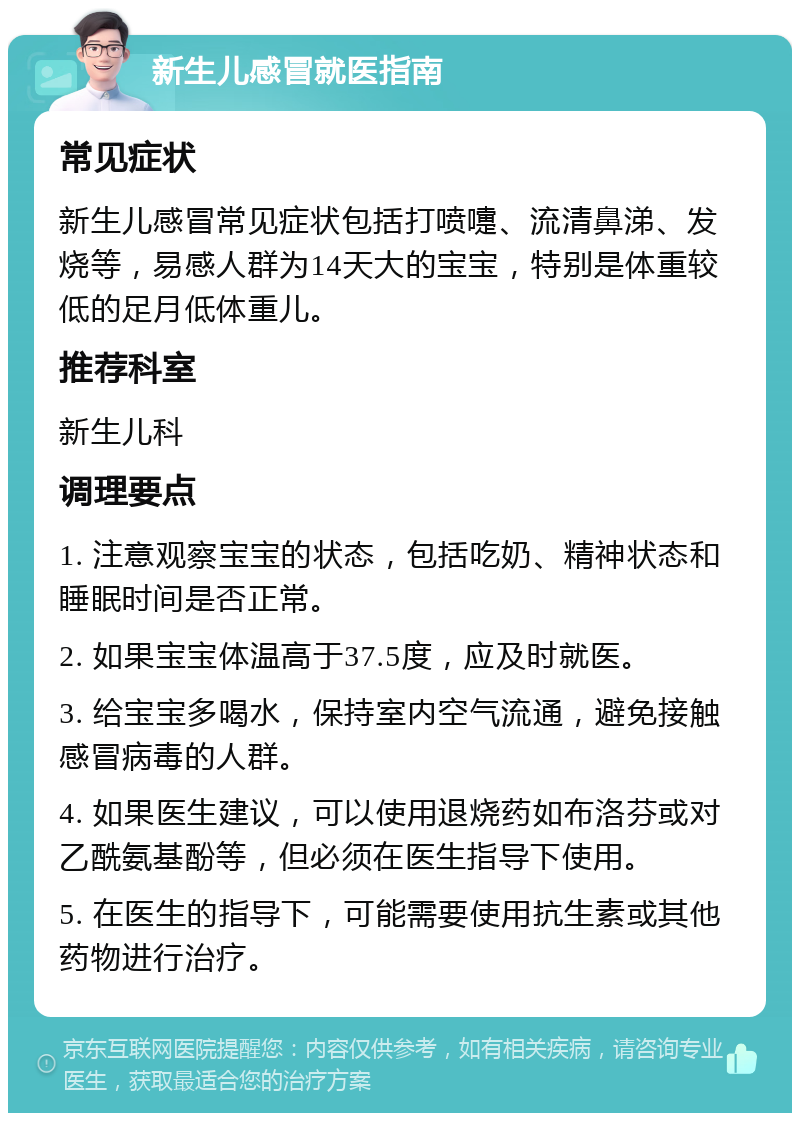 新生儿感冒就医指南 常见症状 新生儿感冒常见症状包括打喷嚏、流清鼻涕、发烧等，易感人群为14天大的宝宝，特别是体重较低的足月低体重儿。 推荐科室 新生儿科 调理要点 1. 注意观察宝宝的状态，包括吃奶、精神状态和睡眠时间是否正常。 2. 如果宝宝体温高于37.5度，应及时就医。 3. 给宝宝多喝水，保持室内空气流通，避免接触感冒病毒的人群。 4. 如果医生建议，可以使用退烧药如布洛芬或对乙酰氨基酚等，但必须在医生指导下使用。 5. 在医生的指导下，可能需要使用抗生素或其他药物进行治疗。