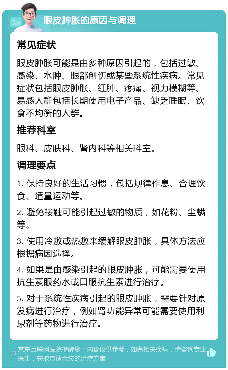 眼皮肿胀的原因与调理 常见症状 眼皮肿胀可能是由多种原因引起的，包括过敏、感染、水肿、眼部创伤或某些系统性疾病。常见症状包括眼皮肿胀、红肿、疼痛、视力模糊等。易感人群包括长期使用电子产品、缺乏睡眠、饮食不均衡的人群。 推荐科室 眼科、皮肤科、肾内科等相关科室。 调理要点 1. 保持良好的生活习惯，包括规律作息、合理饮食、适量运动等。 2. 避免接触可能引起过敏的物质，如花粉、尘螨等。 3. 使用冷敷或热敷来缓解眼皮肿胀，具体方法应根据病因选择。 4. 如果是由感染引起的眼皮肿胀，可能需要使用抗生素眼药水或口服抗生素进行治疗。 5. 对于系统性疾病引起的眼皮肿胀，需要针对原发病进行治疗，例如肾功能异常可能需要使用利尿剂等药物进行治疗。