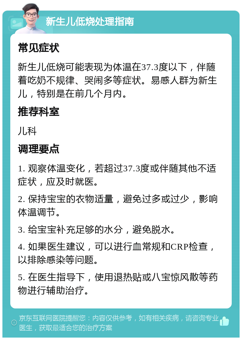 新生儿低烧处理指南 常见症状 新生儿低烧可能表现为体温在37.3度以下，伴随着吃奶不规律、哭闹多等症状。易感人群为新生儿，特别是在前几个月内。 推荐科室 儿科 调理要点 1. 观察体温变化，若超过37.3度或伴随其他不适症状，应及时就医。 2. 保持宝宝的衣物适量，避免过多或过少，影响体温调节。 3. 给宝宝补充足够的水分，避免脱水。 4. 如果医生建议，可以进行血常规和CRP检查，以排除感染等问题。 5. 在医生指导下，使用退热贴或八宝惊风散等药物进行辅助治疗。