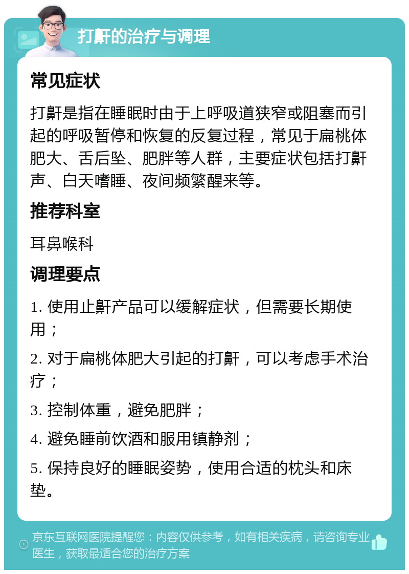 打鼾的治疗与调理 常见症状 打鼾是指在睡眠时由于上呼吸道狭窄或阻塞而引起的呼吸暂停和恢复的反复过程，常见于扁桃体肥大、舌后坠、肥胖等人群，主要症状包括打鼾声、白天嗜睡、夜间频繁醒来等。 推荐科室 耳鼻喉科 调理要点 1. 使用止鼾产品可以缓解症状，但需要长期使用； 2. 对于扁桃体肥大引起的打鼾，可以考虑手术治疗； 3. 控制体重，避免肥胖； 4. 避免睡前饮酒和服用镇静剂； 5. 保持良好的睡眠姿势，使用合适的枕头和床垫。