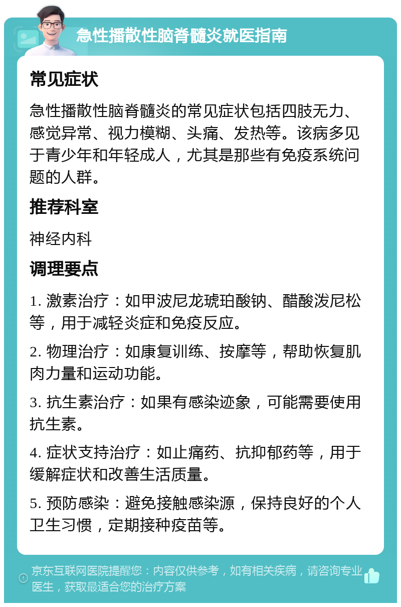 急性播散性脑脊髓炎就医指南 常见症状 急性播散性脑脊髓炎的常见症状包括四肢无力、感觉异常、视力模糊、头痛、发热等。该病多见于青少年和年轻成人，尤其是那些有免疫系统问题的人群。 推荐科室 神经内科 调理要点 1. 激素治疗：如甲波尼龙琥珀酸钠、醋酸泼尼松等，用于减轻炎症和免疫反应。 2. 物理治疗：如康复训练、按摩等，帮助恢复肌肉力量和运动功能。 3. 抗生素治疗：如果有感染迹象，可能需要使用抗生素。 4. 症状支持治疗：如止痛药、抗抑郁药等，用于缓解症状和改善生活质量。 5. 预防感染：避免接触感染源，保持良好的个人卫生习惯，定期接种疫苗等。