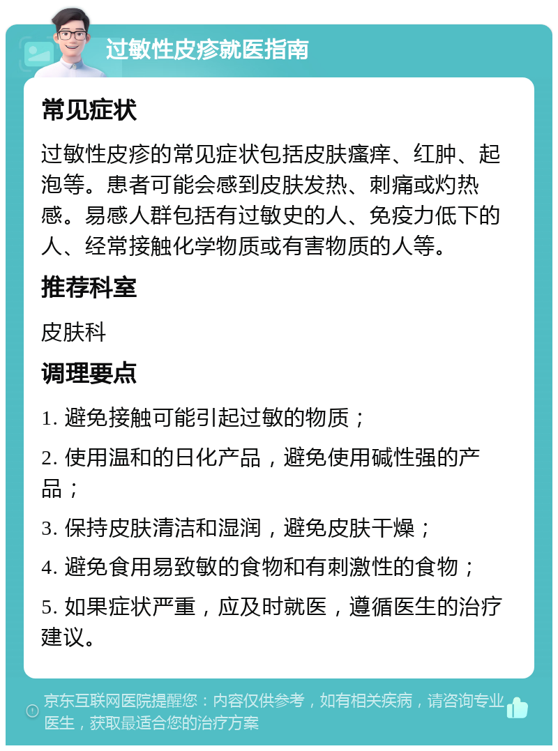 过敏性皮疹就医指南 常见症状 过敏性皮疹的常见症状包括皮肤瘙痒、红肿、起泡等。患者可能会感到皮肤发热、刺痛或灼热感。易感人群包括有过敏史的人、免疫力低下的人、经常接触化学物质或有害物质的人等。 推荐科室 皮肤科 调理要点 1. 避免接触可能引起过敏的物质； 2. 使用温和的日化产品，避免使用碱性强的产品； 3. 保持皮肤清洁和湿润，避免皮肤干燥； 4. 避免食用易致敏的食物和有刺激性的食物； 5. 如果症状严重，应及时就医，遵循医生的治疗建议。