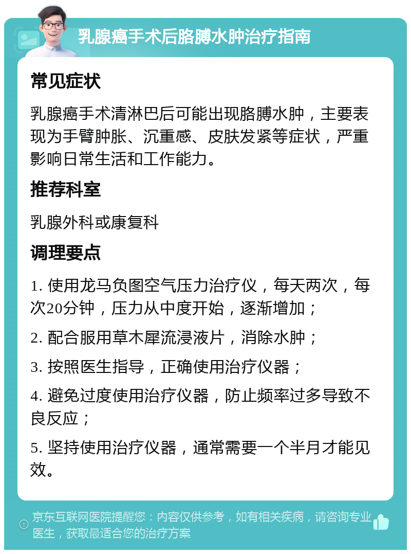 乳腺癌手术后胳膊水肿治疗指南 常见症状 乳腺癌手术清淋巴后可能出现胳膊水肿，主要表现为手臂肿胀、沉重感、皮肤发紧等症状，严重影响日常生活和工作能力。 推荐科室 乳腺外科或康复科 调理要点 1. 使用龙马负图空气压力治疗仪，每天两次，每次20分钟，压力从中度开始，逐渐增加； 2. 配合服用草木犀流浸液片，消除水肿； 3. 按照医生指导，正确使用治疗仪器； 4. 避免过度使用治疗仪器，防止频率过多导致不良反应； 5. 坚持使用治疗仪器，通常需要一个半月才能见效。