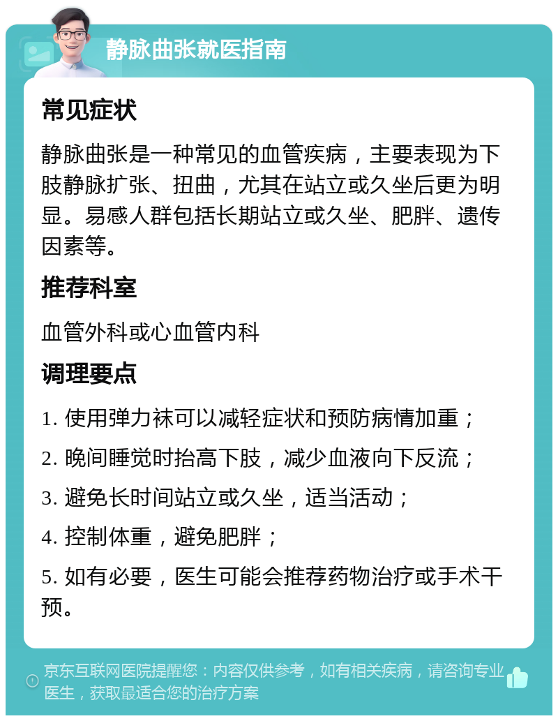 静脉曲张就医指南 常见症状 静脉曲张是一种常见的血管疾病，主要表现为下肢静脉扩张、扭曲，尤其在站立或久坐后更为明显。易感人群包括长期站立或久坐、肥胖、遗传因素等。 推荐科室 血管外科或心血管内科 调理要点 1. 使用弹力袜可以减轻症状和预防病情加重； 2. 晚间睡觉时抬高下肢，减少血液向下反流； 3. 避免长时间站立或久坐，适当活动； 4. 控制体重，避免肥胖； 5. 如有必要，医生可能会推荐药物治疗或手术干预。