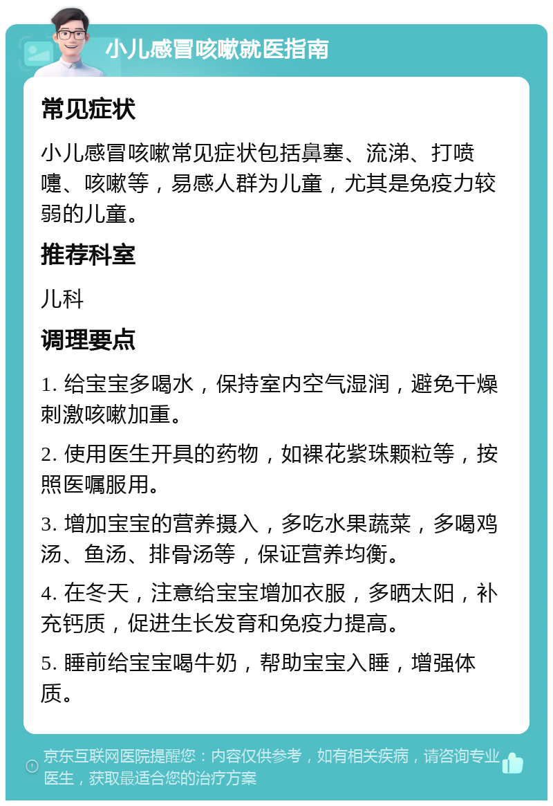 小儿感冒咳嗽就医指南 常见症状 小儿感冒咳嗽常见症状包括鼻塞、流涕、打喷嚏、咳嗽等，易感人群为儿童，尤其是免疫力较弱的儿童。 推荐科室 儿科 调理要点 1. 给宝宝多喝水，保持室内空气湿润，避免干燥刺激咳嗽加重。 2. 使用医生开具的药物，如裸花紫珠颗粒等，按照医嘱服用。 3. 增加宝宝的营养摄入，多吃水果蔬菜，多喝鸡汤、鱼汤、排骨汤等，保证营养均衡。 4. 在冬天，注意给宝宝增加衣服，多晒太阳，补充钙质，促进生长发育和免疫力提高。 5. 睡前给宝宝喝牛奶，帮助宝宝入睡，增强体质。