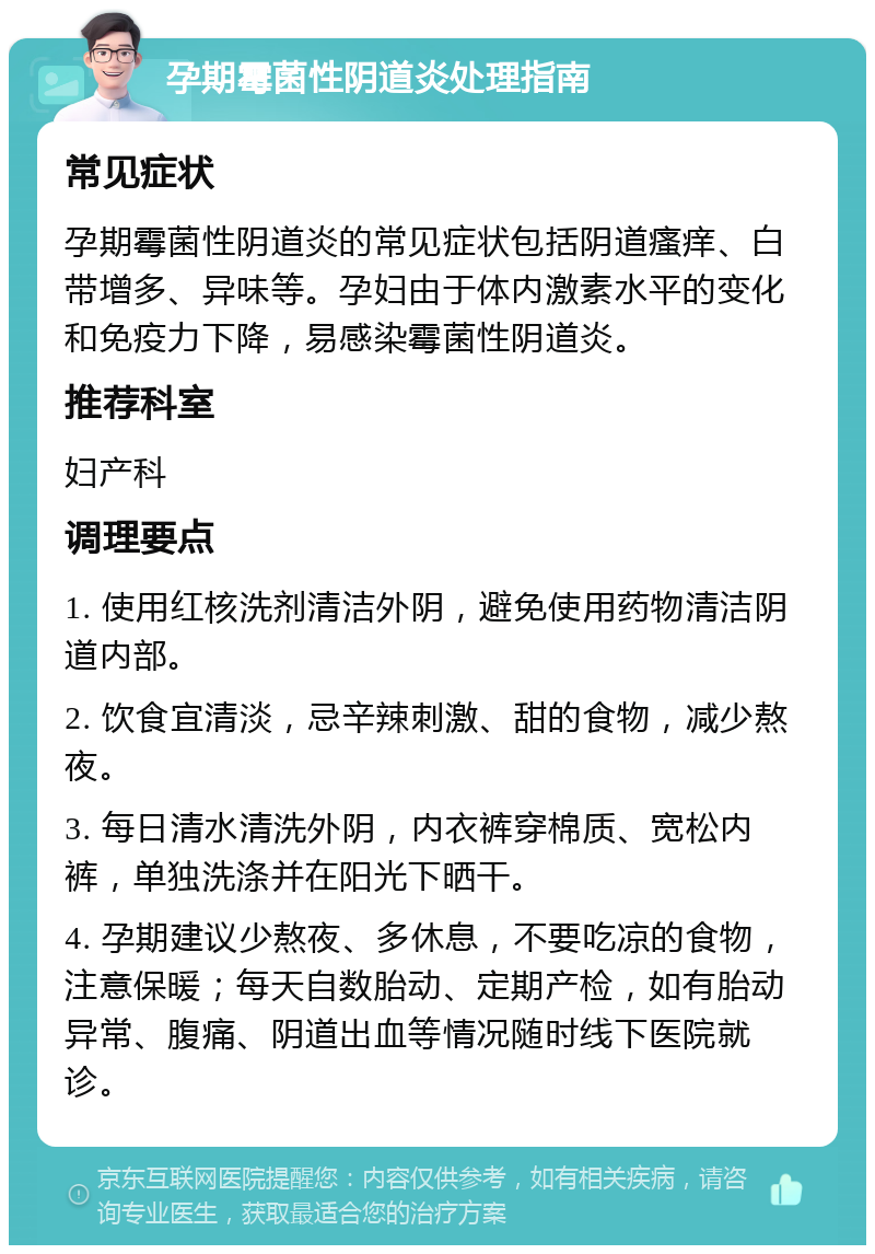 孕期霉菌性阴道炎处理指南 常见症状 孕期霉菌性阴道炎的常见症状包括阴道瘙痒、白带增多、异味等。孕妇由于体内激素水平的变化和免疫力下降，易感染霉菌性阴道炎。 推荐科室 妇产科 调理要点 1. 使用红核洗剂清洁外阴，避免使用药物清洁阴道内部。 2. 饮食宜清淡，忌辛辣刺激、甜的食物，减少熬夜。 3. 每日清水清洗外阴，内衣裤穿棉质、宽松内裤，单独洗涤并在阳光下晒干。 4. 孕期建议少熬夜、多休息，不要吃凉的食物，注意保暖；每天自数胎动、定期产检，如有胎动异常、腹痛、阴道出血等情况随时线下医院就诊。