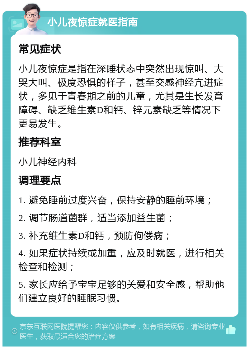 小儿夜惊症就医指南 常见症状 小儿夜惊症是指在深睡状态中突然出现惊叫、大哭大叫、极度恐惧的样子，甚至交感神经亢进症状，多见于青春期之前的儿童，尤其是生长发育障碍、缺乏维生素D和钙、锌元素缺乏等情况下更易发生。 推荐科室 小儿神经内科 调理要点 1. 避免睡前过度兴奋，保持安静的睡前环境； 2. 调节肠道菌群，适当添加益生菌； 3. 补充维生素D和钙，预防佝偻病； 4. 如果症状持续或加重，应及时就医，进行相关检查和检测； 5. 家长应给予宝宝足够的关爱和安全感，帮助他们建立良好的睡眠习惯。