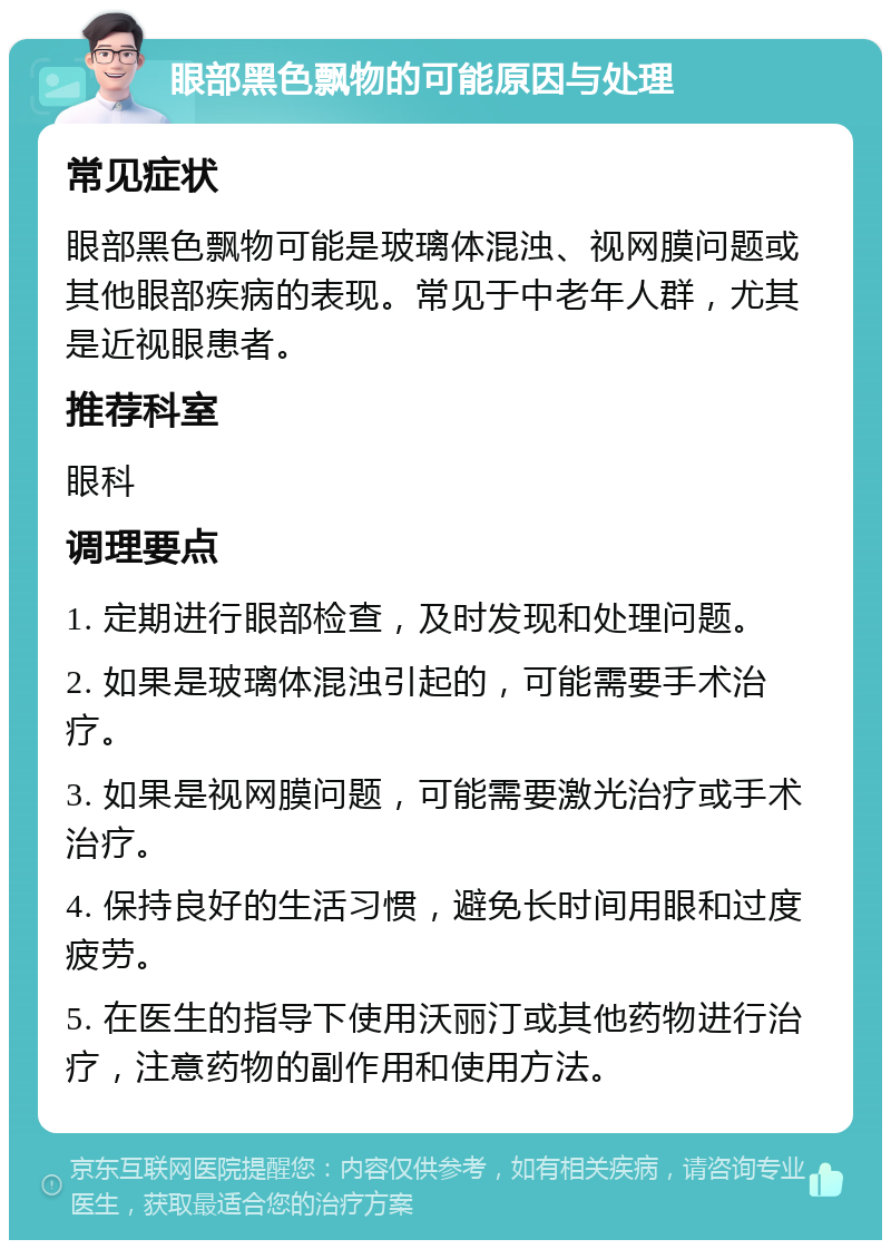 眼部黑色飘物的可能原因与处理 常见症状 眼部黑色飘物可能是玻璃体混浊、视网膜问题或其他眼部疾病的表现。常见于中老年人群，尤其是近视眼患者。 推荐科室 眼科 调理要点 1. 定期进行眼部检查，及时发现和处理问题。 2. 如果是玻璃体混浊引起的，可能需要手术治疗。 3. 如果是视网膜问题，可能需要激光治疗或手术治疗。 4. 保持良好的生活习惯，避免长时间用眼和过度疲劳。 5. 在医生的指导下使用沃丽汀或其他药物进行治疗，注意药物的副作用和使用方法。