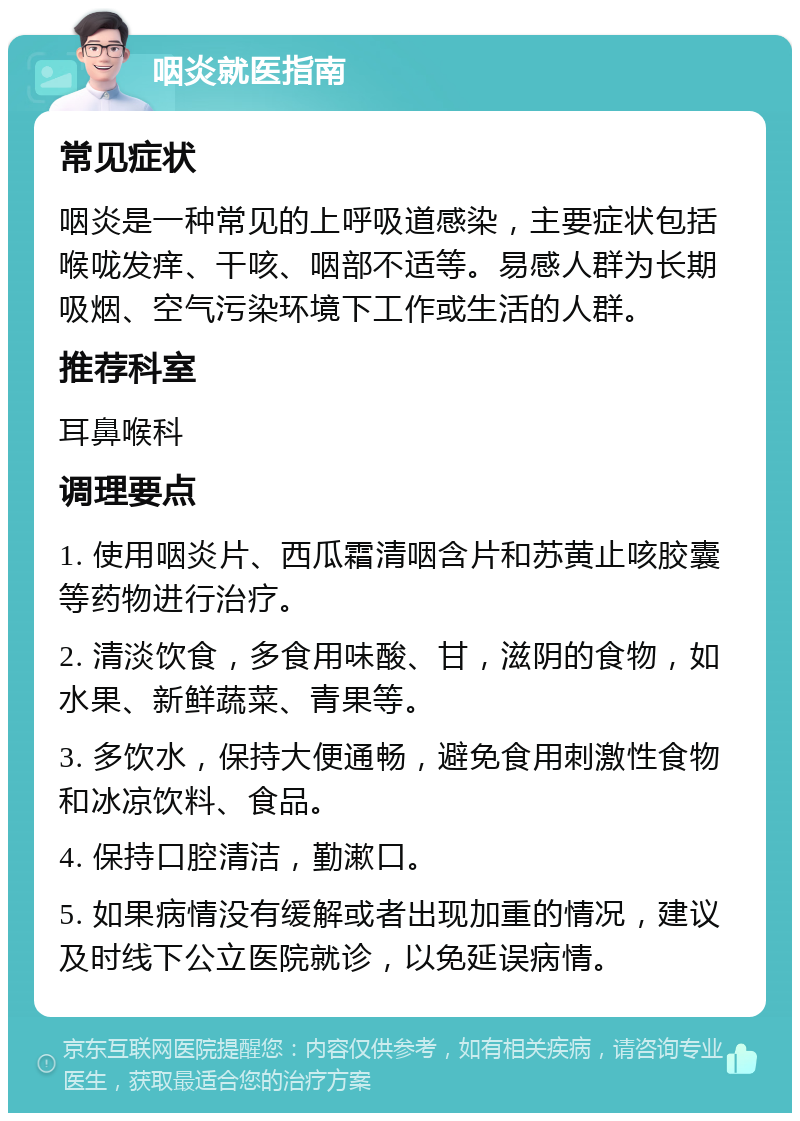 咽炎就医指南 常见症状 咽炎是一种常见的上呼吸道感染，主要症状包括喉咙发痒、干咳、咽部不适等。易感人群为长期吸烟、空气污染环境下工作或生活的人群。 推荐科室 耳鼻喉科 调理要点 1. 使用咽炎片、西瓜霜清咽含片和苏黄止咳胶囊等药物进行治疗。 2. 清淡饮食，多食用味酸、甘，滋阴的食物，如水果、新鲜蔬菜、青果等。 3. 多饮水，保持大便通畅，避免食用刺激性食物和冰凉饮料、食品。 4. 保持口腔清洁，勤漱口。 5. 如果病情没有缓解或者出现加重的情况，建议及时线下公立医院就诊，以免延误病情。