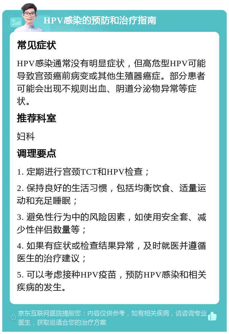 HPV感染的预防和治疗指南 常见症状 HPV感染通常没有明显症状，但高危型HPV可能导致宫颈癌前病变或其他生殖器癌症。部分患者可能会出现不规则出血、阴道分泌物异常等症状。 推荐科室 妇科 调理要点 1. 定期进行宫颈TCT和HPV检查； 2. 保持良好的生活习惯，包括均衡饮食、适量运动和充足睡眠； 3. 避免性行为中的风险因素，如使用安全套、减少性伴侣数量等； 4. 如果有症状或检查结果异常，及时就医并遵循医生的治疗建议； 5. 可以考虑接种HPV疫苗，预防HPV感染和相关疾病的发生。