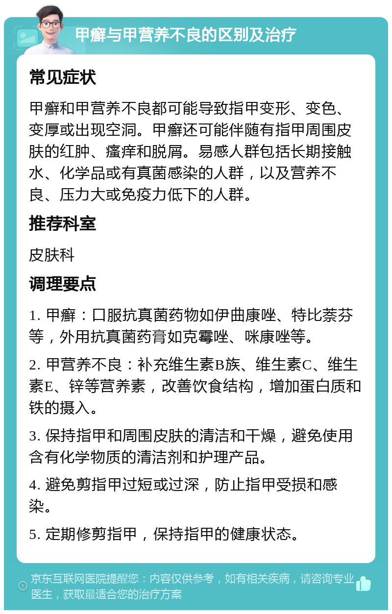 甲癣与甲营养不良的区别及治疗 常见症状 甲癣和甲营养不良都可能导致指甲变形、变色、变厚或出现空洞。甲癣还可能伴随有指甲周围皮肤的红肿、瘙痒和脱屑。易感人群包括长期接触水、化学品或有真菌感染的人群，以及营养不良、压力大或免疫力低下的人群。 推荐科室 皮肤科 调理要点 1. 甲癣：口服抗真菌药物如伊曲康唑、特比萘芬等，外用抗真菌药膏如克霉唑、咪康唑等。 2. 甲营养不良：补充维生素B族、维生素C、维生素E、锌等营养素，改善饮食结构，增加蛋白质和铁的摄入。 3. 保持指甲和周围皮肤的清洁和干燥，避免使用含有化学物质的清洁剂和护理产品。 4. 避免剪指甲过短或过深，防止指甲受损和感染。 5. 定期修剪指甲，保持指甲的健康状态。