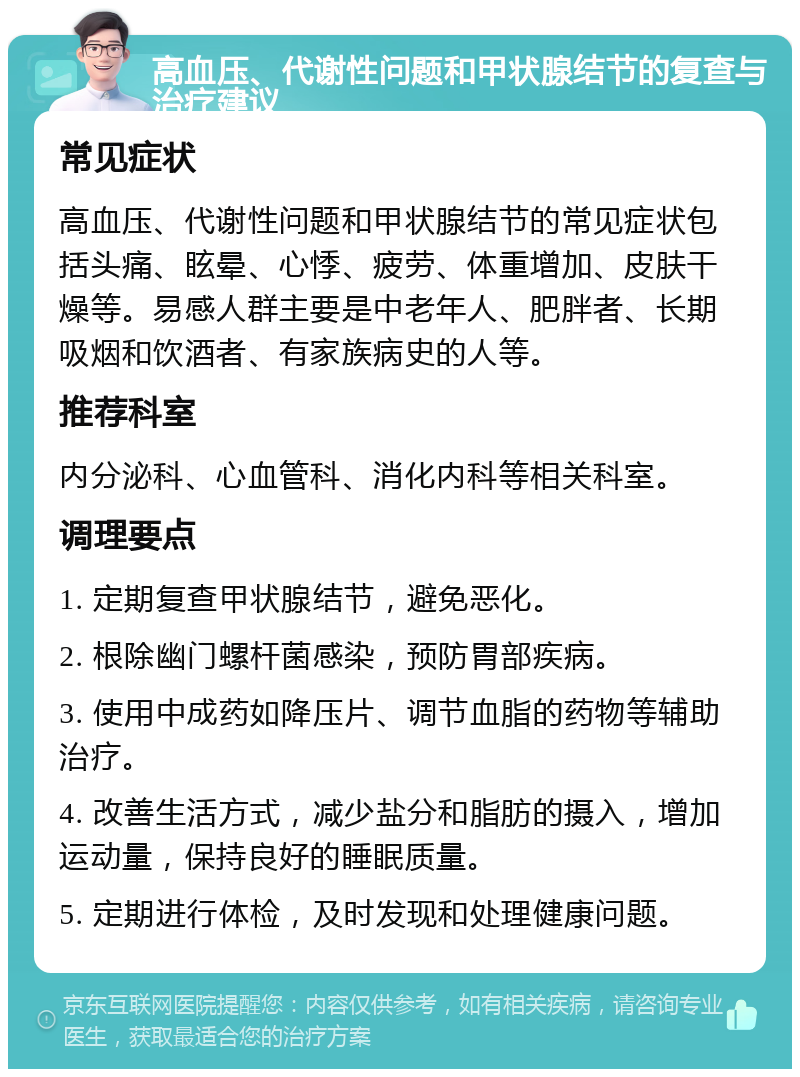 高血压、代谢性问题和甲状腺结节的复查与治疗建议 常见症状 高血压、代谢性问题和甲状腺结节的常见症状包括头痛、眩晕、心悸、疲劳、体重增加、皮肤干燥等。易感人群主要是中老年人、肥胖者、长期吸烟和饮酒者、有家族病史的人等。 推荐科室 内分泌科、心血管科、消化内科等相关科室。 调理要点 1. 定期复查甲状腺结节，避免恶化。 2. 根除幽门螺杆菌感染，预防胃部疾病。 3. 使用中成药如降压片、调节血脂的药物等辅助治疗。 4. 改善生活方式，减少盐分和脂肪的摄入，增加运动量，保持良好的睡眠质量。 5. 定期进行体检，及时发现和处理健康问题。