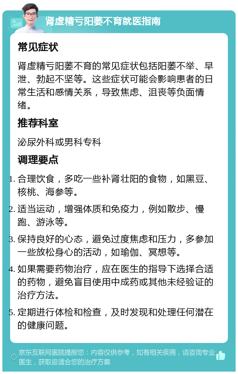 肾虚精亏阳萎不育就医指南 常见症状 肾虚精亏阳萎不育的常见症状包括阳萎不举、早泄、勃起不坚等。这些症状可能会影响患者的日常生活和感情关系，导致焦虑、沮丧等负面情绪。 推荐科室 泌尿外科或男科专科 调理要点 合理饮食，多吃一些补肾壮阳的食物，如黑豆、核桃、海参等。 适当运动，增强体质和免疫力，例如散步、慢跑、游泳等。 保持良好的心态，避免过度焦虑和压力，多参加一些放松身心的活动，如瑜伽、冥想等。 如果需要药物治疗，应在医生的指导下选择合适的药物，避免盲目使用中成药或其他未经验证的治疗方法。 定期进行体检和检查，及时发现和处理任何潜在的健康问题。