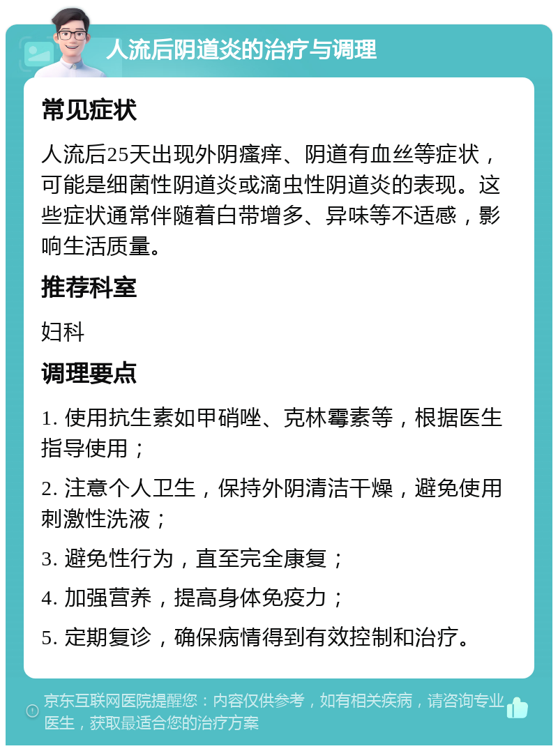 人流后阴道炎的治疗与调理 常见症状 人流后25天出现外阴瘙痒、阴道有血丝等症状，可能是细菌性阴道炎或滴虫性阴道炎的表现。这些症状通常伴随着白带增多、异味等不适感，影响生活质量。 推荐科室 妇科 调理要点 1. 使用抗生素如甲硝唑、克林霉素等，根据医生指导使用； 2. 注意个人卫生，保持外阴清洁干燥，避免使用刺激性洗液； 3. 避免性行为，直至完全康复； 4. 加强营养，提高身体免疫力； 5. 定期复诊，确保病情得到有效控制和治疗。