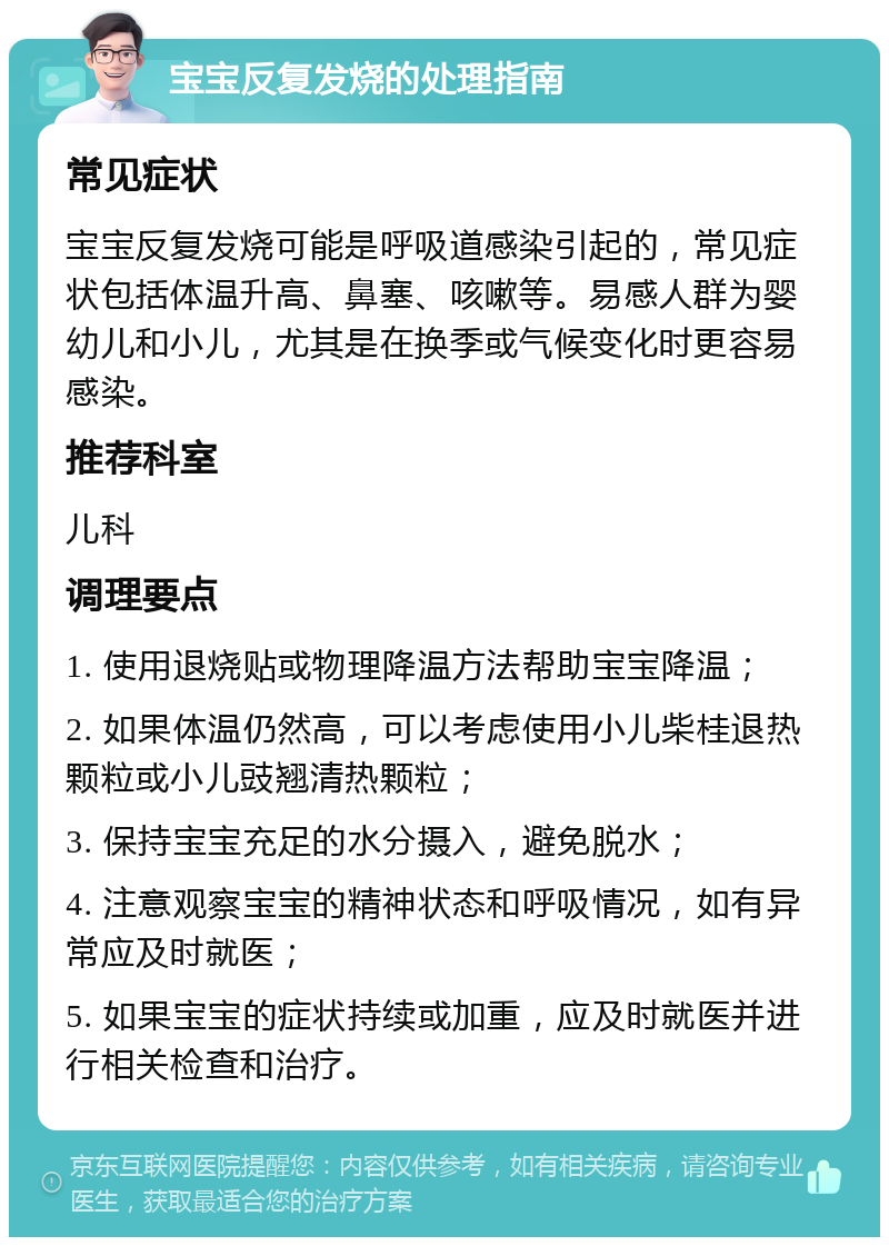 宝宝反复发烧的处理指南 常见症状 宝宝反复发烧可能是呼吸道感染引起的，常见症状包括体温升高、鼻塞、咳嗽等。易感人群为婴幼儿和小儿，尤其是在换季或气候变化时更容易感染。 推荐科室 儿科 调理要点 1. 使用退烧贴或物理降温方法帮助宝宝降温； 2. 如果体温仍然高，可以考虑使用小儿柴桂退热颗粒或小儿豉翘清热颗粒； 3. 保持宝宝充足的水分摄入，避免脱水； 4. 注意观察宝宝的精神状态和呼吸情况，如有异常应及时就医； 5. 如果宝宝的症状持续或加重，应及时就医并进行相关检查和治疗。