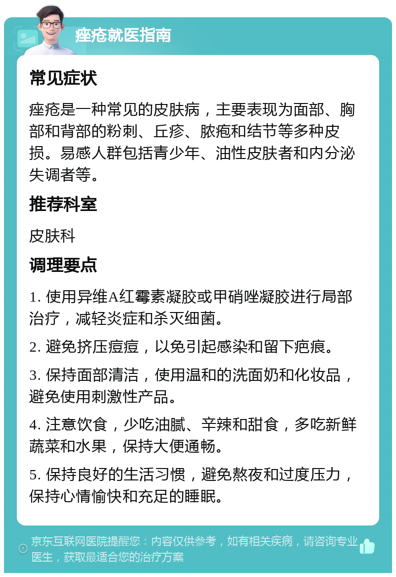 痤疮就医指南 常见症状 痤疮是一种常见的皮肤病，主要表现为面部、胸部和背部的粉刺、丘疹、脓疱和结节等多种皮损。易感人群包括青少年、油性皮肤者和内分泌失调者等。 推荐科室 皮肤科 调理要点 1. 使用异维A红霉素凝胶或甲硝唑凝胶进行局部治疗，减轻炎症和杀灭细菌。 2. 避免挤压痘痘，以免引起感染和留下疤痕。 3. 保持面部清洁，使用温和的洗面奶和化妆品，避免使用刺激性产品。 4. 注意饮食，少吃油腻、辛辣和甜食，多吃新鲜蔬菜和水果，保持大便通畅。 5. 保持良好的生活习惯，避免熬夜和过度压力，保持心情愉快和充足的睡眠。