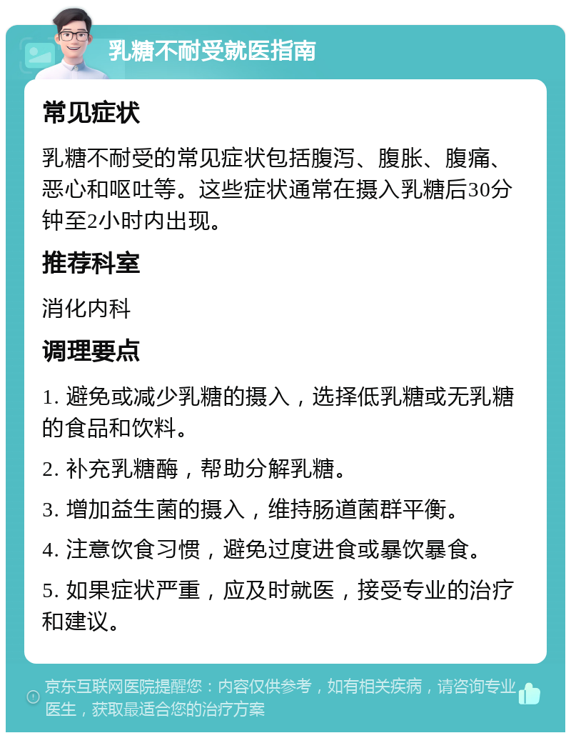 乳糖不耐受就医指南 常见症状 乳糖不耐受的常见症状包括腹泻、腹胀、腹痛、恶心和呕吐等。这些症状通常在摄入乳糖后30分钟至2小时内出现。 推荐科室 消化内科 调理要点 1. 避免或减少乳糖的摄入，选择低乳糖或无乳糖的食品和饮料。 2. 补充乳糖酶，帮助分解乳糖。 3. 增加益生菌的摄入，维持肠道菌群平衡。 4. 注意饮食习惯，避免过度进食或暴饮暴食。 5. 如果症状严重，应及时就医，接受专业的治疗和建议。