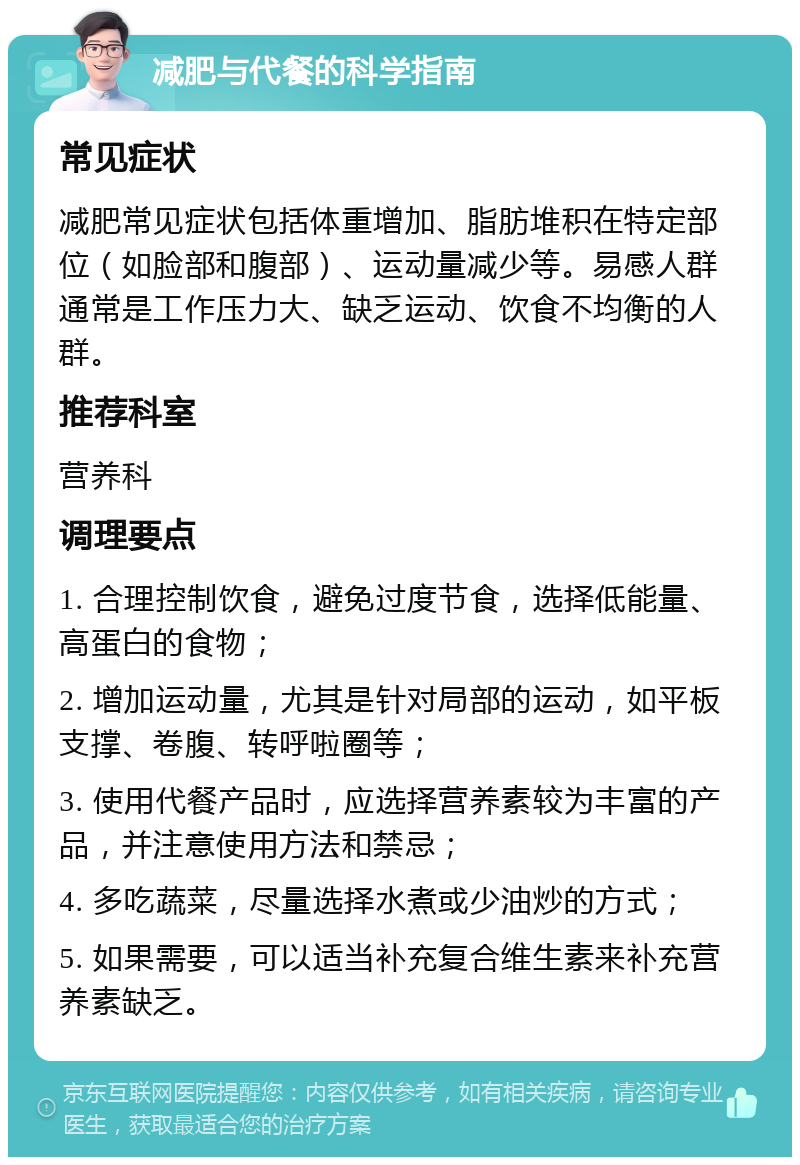 减肥与代餐的科学指南 常见症状 减肥常见症状包括体重增加、脂肪堆积在特定部位（如脸部和腹部）、运动量减少等。易感人群通常是工作压力大、缺乏运动、饮食不均衡的人群。 推荐科室 营养科 调理要点 1. 合理控制饮食，避免过度节食，选择低能量、高蛋白的食物； 2. 增加运动量，尤其是针对局部的运动，如平板支撑、卷腹、转呼啦圈等； 3. 使用代餐产品时，应选择营养素较为丰富的产品，并注意使用方法和禁忌； 4. 多吃蔬菜，尽量选择水煮或少油炒的方式； 5. 如果需要，可以适当补充复合维生素来补充营养素缺乏。