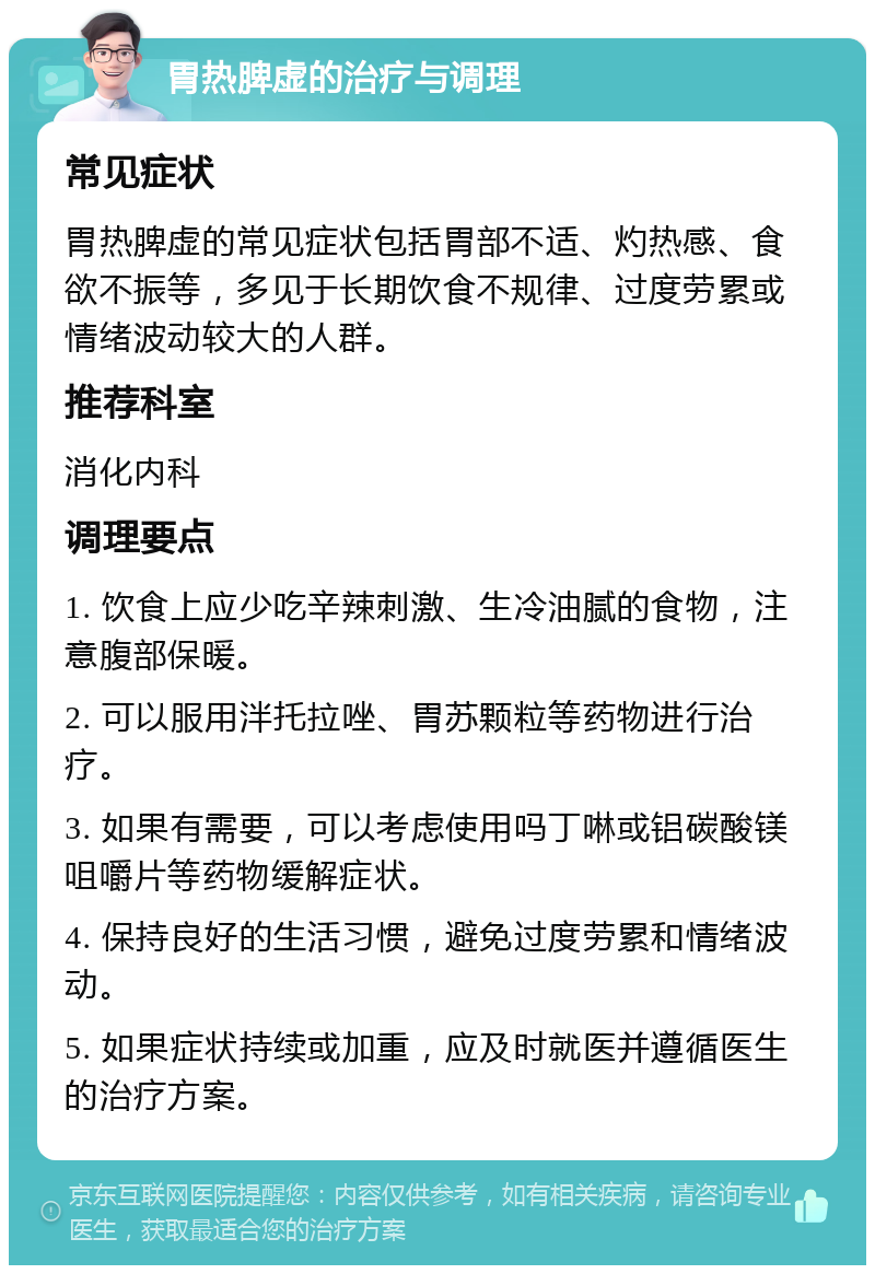 胃热脾虚的治疗与调理 常见症状 胃热脾虚的常见症状包括胃部不适、灼热感、食欲不振等，多见于长期饮食不规律、过度劳累或情绪波动较大的人群。 推荐科室 消化内科 调理要点 1. 饮食上应少吃辛辣刺激、生冷油腻的食物，注意腹部保暖。 2. 可以服用泮托拉唑、胃苏颗粒等药物进行治疗。 3. 如果有需要，可以考虑使用吗丁啉或铝碳酸镁咀嚼片等药物缓解症状。 4. 保持良好的生活习惯，避免过度劳累和情绪波动。 5. 如果症状持续或加重，应及时就医并遵循医生的治疗方案。