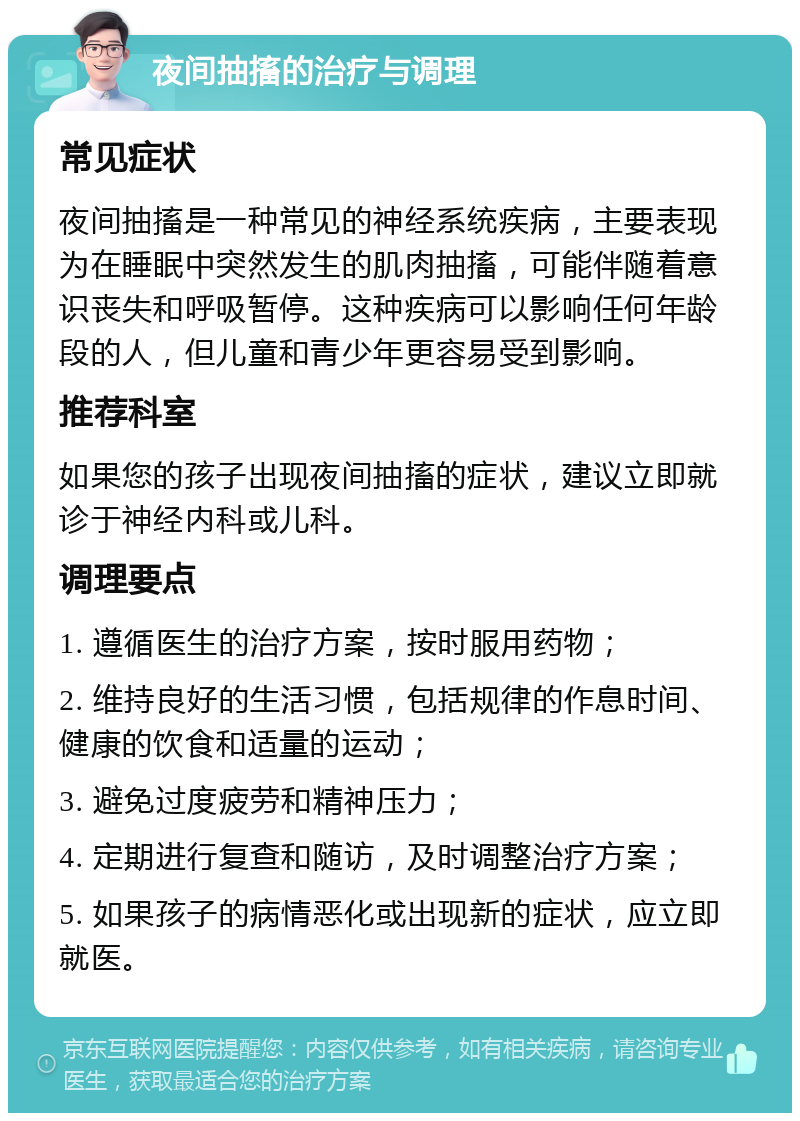 夜间抽搐的治疗与调理 常见症状 夜间抽搐是一种常见的神经系统疾病，主要表现为在睡眠中突然发生的肌肉抽搐，可能伴随着意识丧失和呼吸暂停。这种疾病可以影响任何年龄段的人，但儿童和青少年更容易受到影响。 推荐科室 如果您的孩子出现夜间抽搐的症状，建议立即就诊于神经内科或儿科。 调理要点 1. 遵循医生的治疗方案，按时服用药物； 2. 维持良好的生活习惯，包括规律的作息时间、健康的饮食和适量的运动； 3. 避免过度疲劳和精神压力； 4. 定期进行复查和随访，及时调整治疗方案； 5. 如果孩子的病情恶化或出现新的症状，应立即就医。