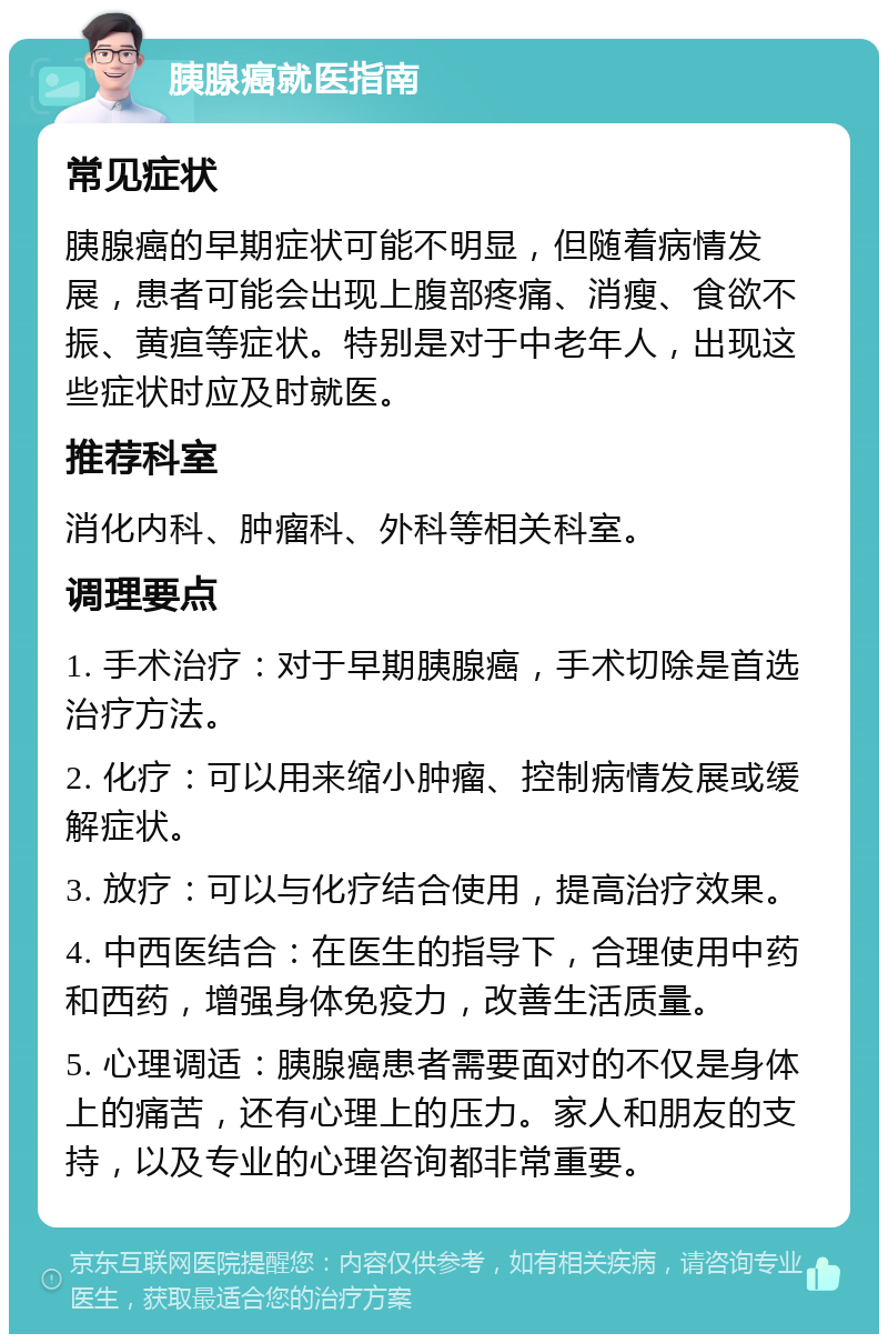 胰腺癌就医指南 常见症状 胰腺癌的早期症状可能不明显，但随着病情发展，患者可能会出现上腹部疼痛、消瘦、食欲不振、黄疸等症状。特别是对于中老年人，出现这些症状时应及时就医。 推荐科室 消化内科、肿瘤科、外科等相关科室。 调理要点 1. 手术治疗：对于早期胰腺癌，手术切除是首选治疗方法。 2. 化疗：可以用来缩小肿瘤、控制病情发展或缓解症状。 3. 放疗：可以与化疗结合使用，提高治疗效果。 4. 中西医结合：在医生的指导下，合理使用中药和西药，增强身体免疫力，改善生活质量。 5. 心理调适：胰腺癌患者需要面对的不仅是身体上的痛苦，还有心理上的压力。家人和朋友的支持，以及专业的心理咨询都非常重要。