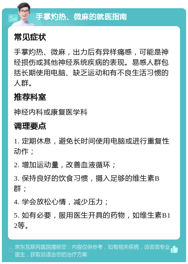 手掌灼热、微麻的就医指南 常见症状 手掌灼热、微麻，出力后有异样痛感，可能是神经损伤或其他神经系统疾病的表现。易感人群包括长期使用电脑、缺乏运动和有不良生活习惯的人群。 推荐科室 神经内科或康复医学科 调理要点 1. 定期休息，避免长时间使用电脑或进行重复性动作； 2. 增加运动量，改善血液循环； 3. 保持良好的饮食习惯，摄入足够的维生素B群； 4. 学会放松心情，减少压力； 5. 如有必要，服用医生开具的药物，如维生素B12等。