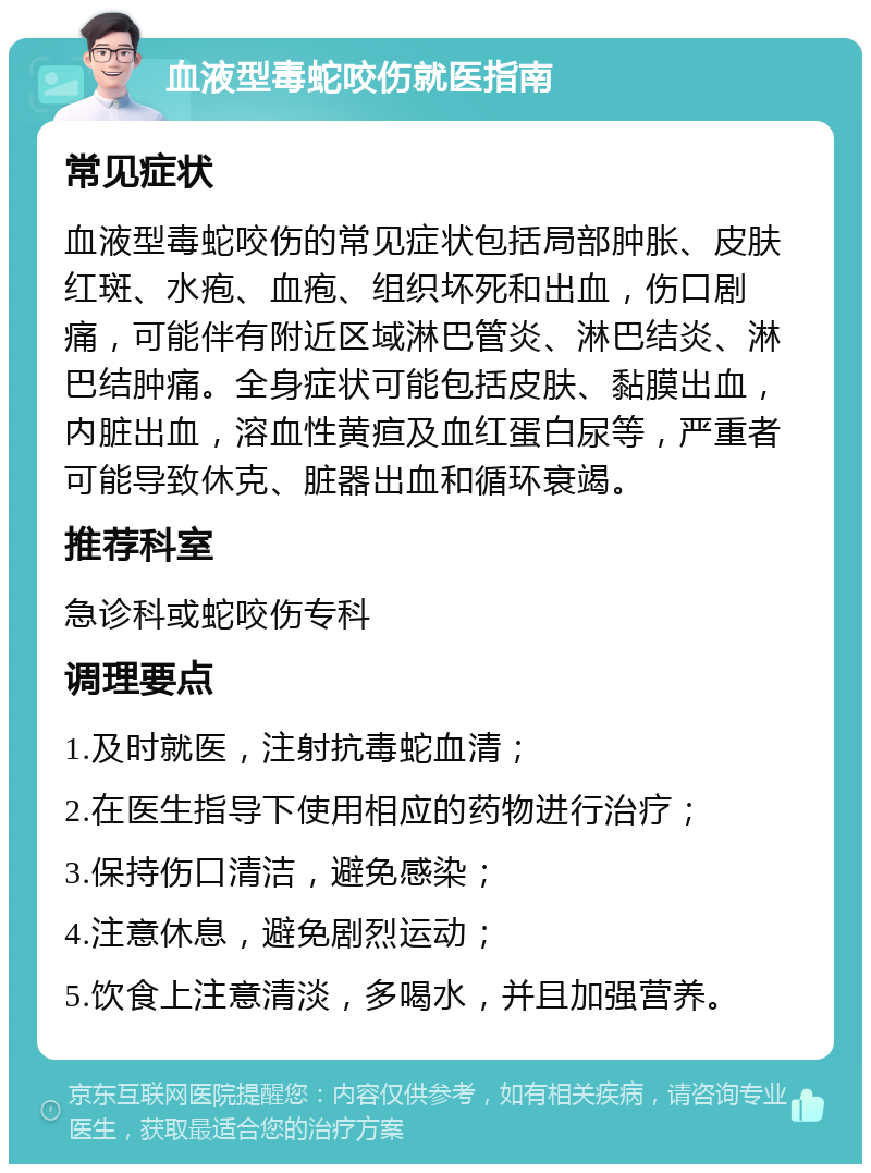 血液型毒蛇咬伤就医指南 常见症状 血液型毒蛇咬伤的常见症状包括局部肿胀、皮肤红斑、水疱、血疱、组织坏死和出血，伤口剧痛，可能伴有附近区域淋巴管炎、淋巴结炎、淋巴结肿痛。全身症状可能包括皮肤、黏膜出血，内脏出血，溶血性黄疸及血红蛋白尿等，严重者可能导致休克、脏器出血和循环衰竭。 推荐科室 急诊科或蛇咬伤专科 调理要点 1.及时就医，注射抗毒蛇血清； 2.在医生指导下使用相应的药物进行治疗； 3.保持伤口清洁，避免感染； 4.注意休息，避免剧烈运动； 5.饮食上注意清淡，多喝水，并且加强营养。