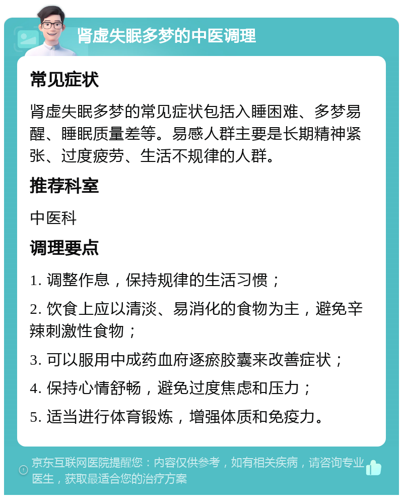 肾虚失眠多梦的中医调理 常见症状 肾虚失眠多梦的常见症状包括入睡困难、多梦易醒、睡眠质量差等。易感人群主要是长期精神紧张、过度疲劳、生活不规律的人群。 推荐科室 中医科 调理要点 1. 调整作息，保持规律的生活习惯； 2. 饮食上应以清淡、易消化的食物为主，避免辛辣刺激性食物； 3. 可以服用中成药血府逐瘀胶囊来改善症状； 4. 保持心情舒畅，避免过度焦虑和压力； 5. 适当进行体育锻炼，增强体质和免疫力。