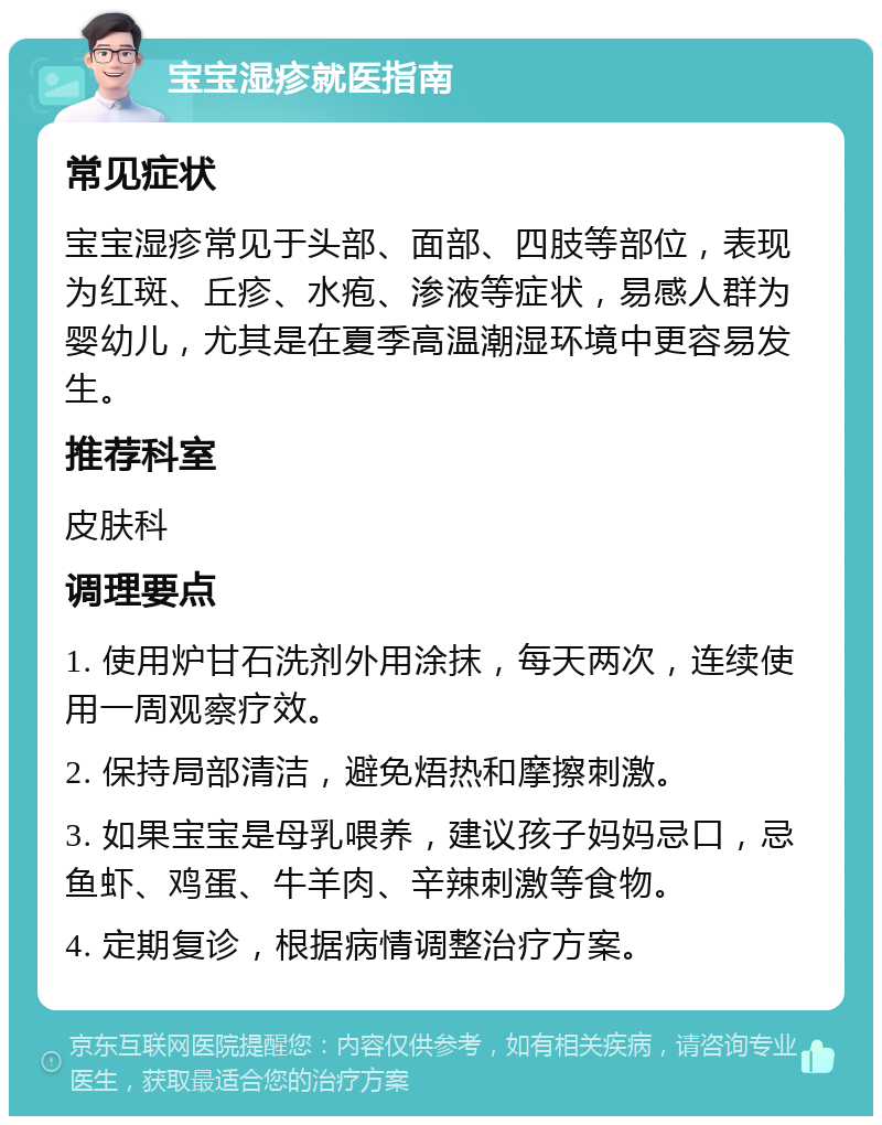 宝宝湿疹就医指南 常见症状 宝宝湿疹常见于头部、面部、四肢等部位，表现为红斑、丘疹、水疱、渗液等症状，易感人群为婴幼儿，尤其是在夏季高温潮湿环境中更容易发生。 推荐科室 皮肤科 调理要点 1. 使用炉甘石洗剂外用涂抹，每天两次，连续使用一周观察疗效。 2. 保持局部清洁，避免焐热和摩擦刺激。 3. 如果宝宝是母乳喂养，建议孩子妈妈忌口，忌鱼虾、鸡蛋、牛羊肉、辛辣刺激等食物。 4. 定期复诊，根据病情调整治疗方案。