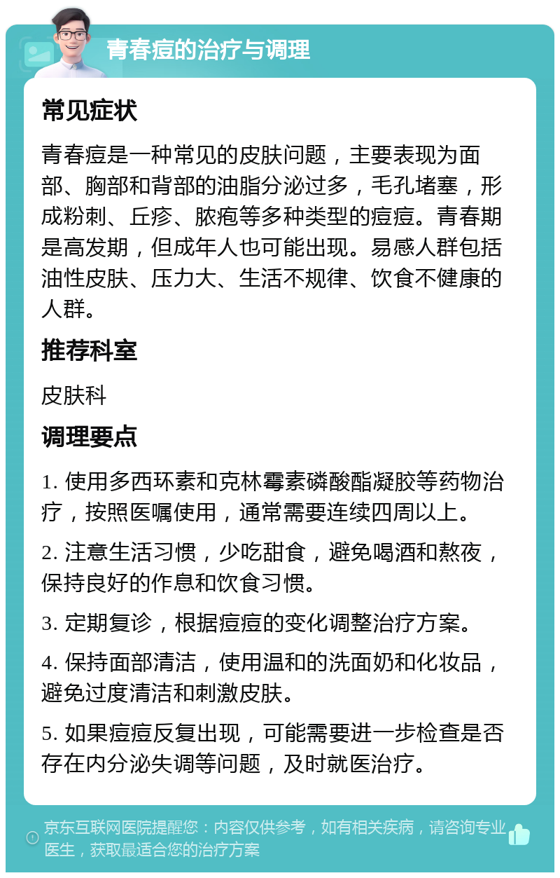 青春痘的治疗与调理 常见症状 青春痘是一种常见的皮肤问题，主要表现为面部、胸部和背部的油脂分泌过多，毛孔堵塞，形成粉刺、丘疹、脓疱等多种类型的痘痘。青春期是高发期，但成年人也可能出现。易感人群包括油性皮肤、压力大、生活不规律、饮食不健康的人群。 推荐科室 皮肤科 调理要点 1. 使用多西环素和克林霉素磷酸酯凝胶等药物治疗，按照医嘱使用，通常需要连续四周以上。 2. 注意生活习惯，少吃甜食，避免喝酒和熬夜，保持良好的作息和饮食习惯。 3. 定期复诊，根据痘痘的变化调整治疗方案。 4. 保持面部清洁，使用温和的洗面奶和化妆品，避免过度清洁和刺激皮肤。 5. 如果痘痘反复出现，可能需要进一步检查是否存在内分泌失调等问题，及时就医治疗。