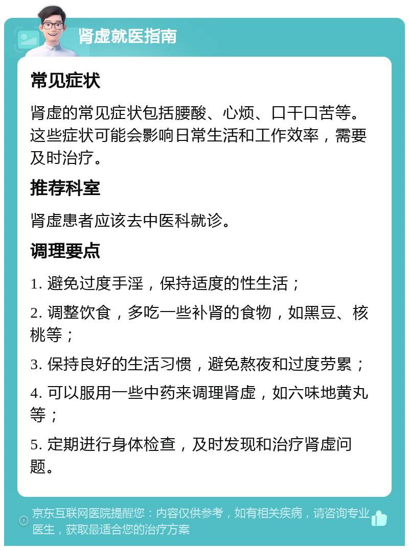 肾虚就医指南 常见症状 肾虚的常见症状包括腰酸、心烦、口干口苦等。这些症状可能会影响日常生活和工作效率，需要及时治疗。 推荐科室 肾虚患者应该去中医科就诊。 调理要点 1. 避免过度手淫，保持适度的性生活； 2. 调整饮食，多吃一些补肾的食物，如黑豆、核桃等； 3. 保持良好的生活习惯，避免熬夜和过度劳累； 4. 可以服用一些中药来调理肾虚，如六味地黄丸等； 5. 定期进行身体检查，及时发现和治疗肾虚问题。