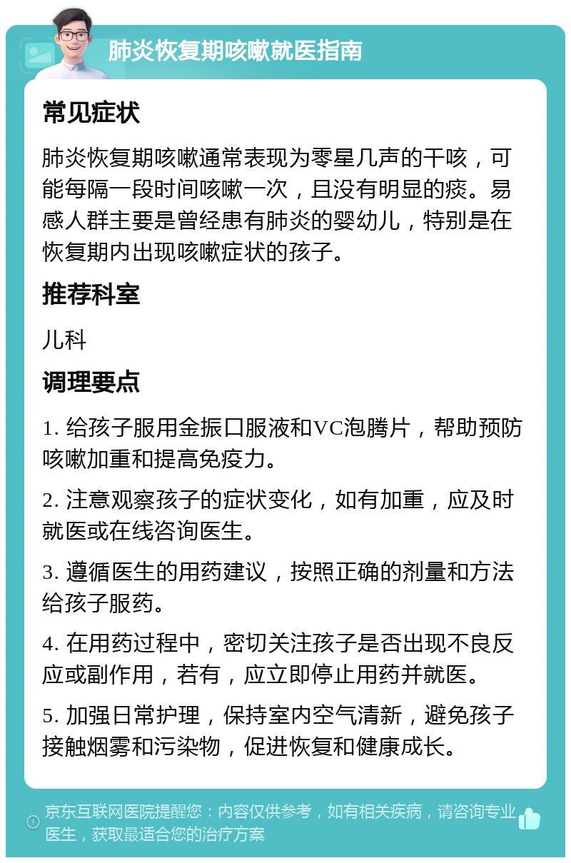 肺炎恢复期咳嗽就医指南 常见症状 肺炎恢复期咳嗽通常表现为零星几声的干咳，可能每隔一段时间咳嗽一次，且没有明显的痰。易感人群主要是曾经患有肺炎的婴幼儿，特别是在恢复期内出现咳嗽症状的孩子。 推荐科室 儿科 调理要点 1. 给孩子服用金振口服液和VC泡腾片，帮助预防咳嗽加重和提高免疫力。 2. 注意观察孩子的症状变化，如有加重，应及时就医或在线咨询医生。 3. 遵循医生的用药建议，按照正确的剂量和方法给孩子服药。 4. 在用药过程中，密切关注孩子是否出现不良反应或副作用，若有，应立即停止用药并就医。 5. 加强日常护理，保持室内空气清新，避免孩子接触烟雾和污染物，促进恢复和健康成长。