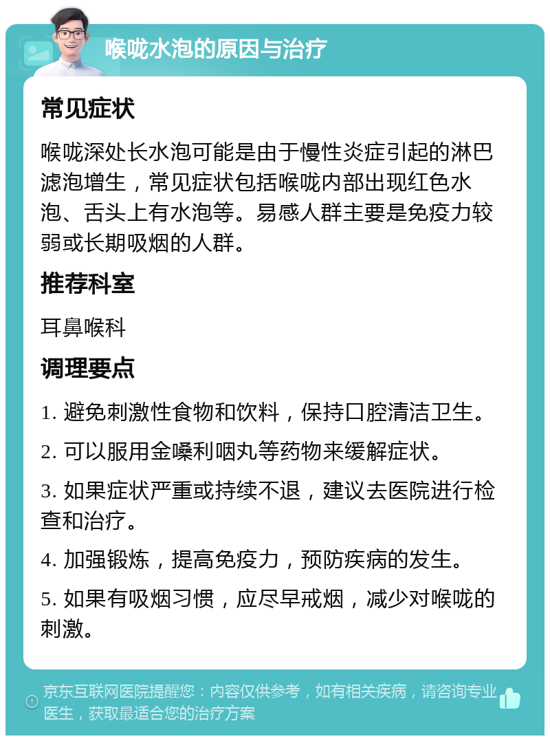 喉咙水泡的原因与治疗 常见症状 喉咙深处长水泡可能是由于慢性炎症引起的淋巴滤泡增生，常见症状包括喉咙内部出现红色水泡、舌头上有水泡等。易感人群主要是免疫力较弱或长期吸烟的人群。 推荐科室 耳鼻喉科 调理要点 1. 避免刺激性食物和饮料，保持口腔清洁卫生。 2. 可以服用金嗓利咽丸等药物来缓解症状。 3. 如果症状严重或持续不退，建议去医院进行检查和治疗。 4. 加强锻炼，提高免疫力，预防疾病的发生。 5. 如果有吸烟习惯，应尽早戒烟，减少对喉咙的刺激。