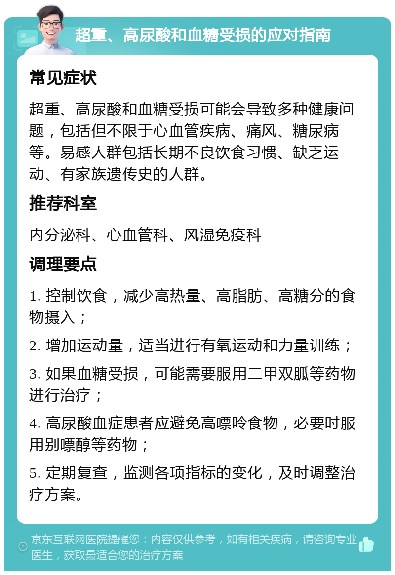 超重、高尿酸和血糖受损的应对指南 常见症状 超重、高尿酸和血糖受损可能会导致多种健康问题，包括但不限于心血管疾病、痛风、糖尿病等。易感人群包括长期不良饮食习惯、缺乏运动、有家族遗传史的人群。 推荐科室 内分泌科、心血管科、风湿免疫科 调理要点 1. 控制饮食，减少高热量、高脂肪、高糖分的食物摄入； 2. 增加运动量，适当进行有氧运动和力量训练； 3. 如果血糖受损，可能需要服用二甲双胍等药物进行治疗； 4. 高尿酸血症患者应避免高嘌呤食物，必要时服用别嘌醇等药物； 5. 定期复查，监测各项指标的变化，及时调整治疗方案。