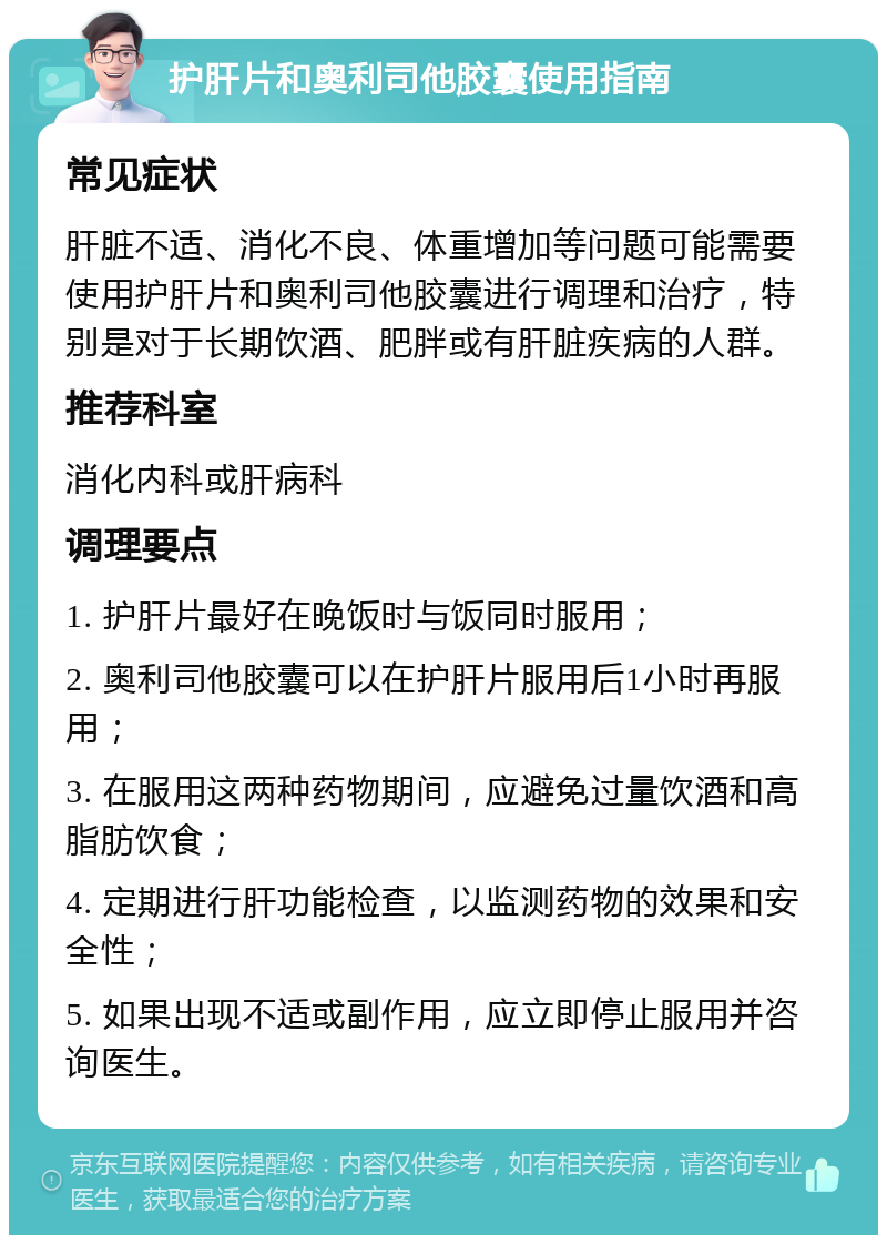 护肝片和奥利司他胶囊使用指南 常见症状 肝脏不适、消化不良、体重增加等问题可能需要使用护肝片和奥利司他胶囊进行调理和治疗，特别是对于长期饮酒、肥胖或有肝脏疾病的人群。 推荐科室 消化内科或肝病科 调理要点 1. 护肝片最好在晚饭时与饭同时服用； 2. 奥利司他胶囊可以在护肝片服用后1小时再服用； 3. 在服用这两种药物期间，应避免过量饮酒和高脂肪饮食； 4. 定期进行肝功能检查，以监测药物的效果和安全性； 5. 如果出现不适或副作用，应立即停止服用并咨询医生。