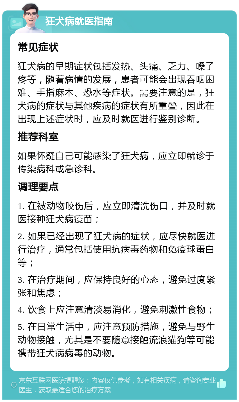 狂犬病就医指南 常见症状 狂犬病的早期症状包括发热、头痛、乏力、嗓子疼等，随着病情的发展，患者可能会出现吞咽困难、手指麻木、恐水等症状。需要注意的是，狂犬病的症状与其他疾病的症状有所重叠，因此在出现上述症状时，应及时就医进行鉴别诊断。 推荐科室 如果怀疑自己可能感染了狂犬病，应立即就诊于传染病科或急诊科。 调理要点 1. 在被动物咬伤后，应立即清洗伤口，并及时就医接种狂犬病疫苗； 2. 如果已经出现了狂犬病的症状，应尽快就医进行治疗，通常包括使用抗病毒药物和免疫球蛋白等； 3. 在治疗期间，应保持良好的心态，避免过度紧张和焦虑； 4. 饮食上应注意清淡易消化，避免刺激性食物； 5. 在日常生活中，应注意预防措施，避免与野生动物接触，尤其是不要随意接触流浪猫狗等可能携带狂犬病病毒的动物。