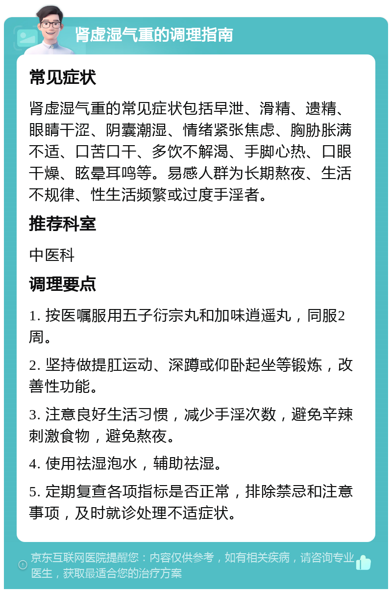 肾虚湿气重的调理指南 常见症状 肾虚湿气重的常见症状包括早泄、滑精、遗精、眼睛干涩、阴囊潮湿、情绪紧张焦虑、胸胁胀满不适、口苦口干、多饮不解渴、手脚心热、口眼干燥、眩晕耳鸣等。易感人群为长期熬夜、生活不规律、性生活频繁或过度手淫者。 推荐科室 中医科 调理要点 1. 按医嘱服用五子衍宗丸和加味逍遥丸，同服2周。 2. 坚持做提肛运动、深蹲或仰卧起坐等锻炼，改善性功能。 3. 注意良好生活习惯，减少手淫次数，避免辛辣刺激食物，避免熬夜。 4. 使用祛湿泡水，辅助祛湿。 5. 定期复查各项指标是否正常，排除禁忌和注意事项，及时就诊处理不适症状。