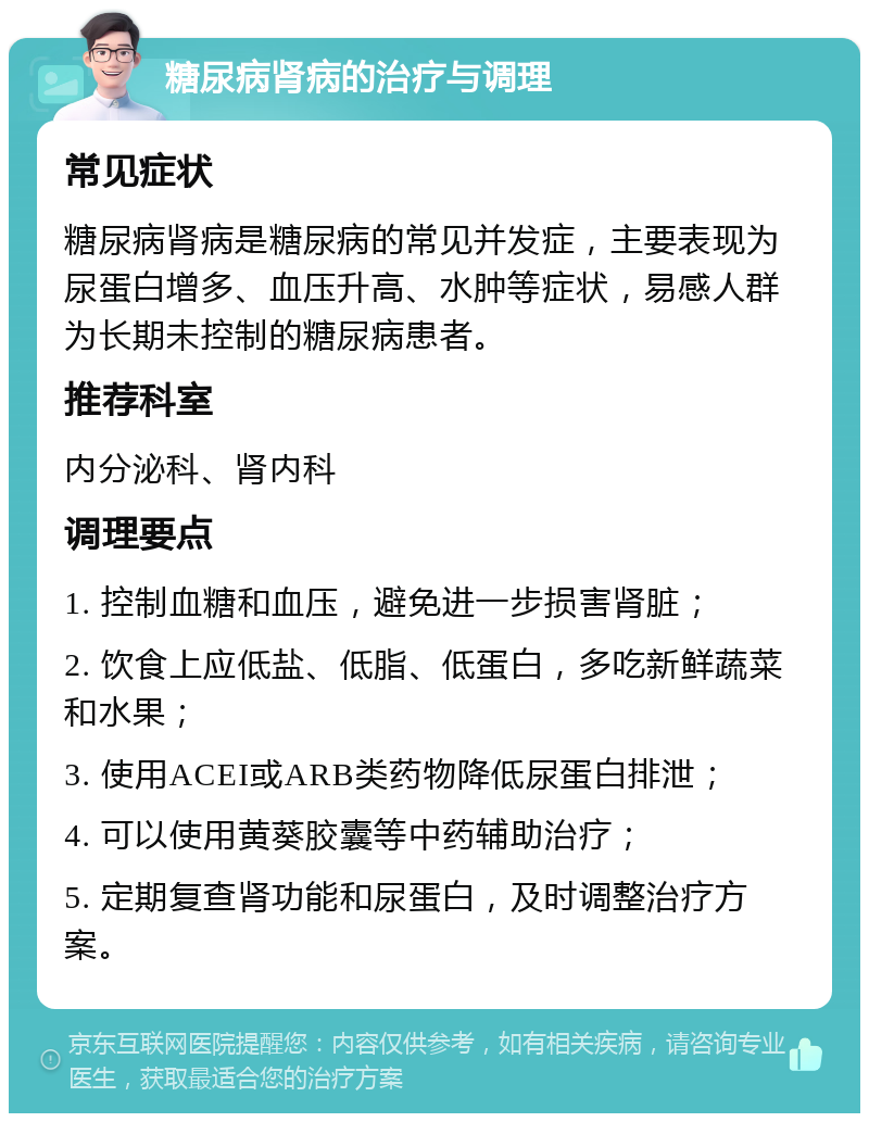 糖尿病肾病的治疗与调理 常见症状 糖尿病肾病是糖尿病的常见并发症，主要表现为尿蛋白增多、血压升高、水肿等症状，易感人群为长期未控制的糖尿病患者。 推荐科室 内分泌科、肾内科 调理要点 1. 控制血糖和血压，避免进一步损害肾脏； 2. 饮食上应低盐、低脂、低蛋白，多吃新鲜蔬菜和水果； 3. 使用ACEI或ARB类药物降低尿蛋白排泄； 4. 可以使用黄葵胶囊等中药辅助治疗； 5. 定期复查肾功能和尿蛋白，及时调整治疗方案。