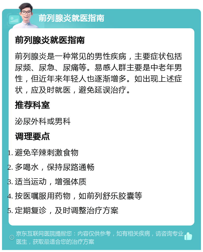 前列腺炎就医指南 前列腺炎就医指南 前列腺炎是一种常见的男性疾病，主要症状包括尿频、尿急、尿痛等。易感人群主要是中老年男性，但近年来年轻人也逐渐增多。如出现上述症状，应及时就医，避免延误治疗。 推荐科室 泌尿外科或男科 调理要点 避免辛辣刺激食物 多喝水，保持尿路通畅 适当运动，增强体质 按医嘱服用药物，如前列舒乐胶囊等 定期复诊，及时调整治疗方案