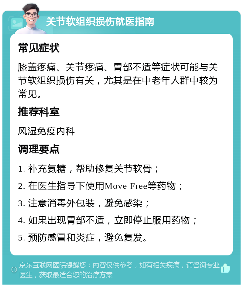 关节软组织损伤就医指南 常见症状 膝盖疼痛、关节疼痛、胃部不适等症状可能与关节软组织损伤有关，尤其是在中老年人群中较为常见。 推荐科室 风湿免疫内科 调理要点 1. 补充氨糖，帮助修复关节软骨； 2. 在医生指导下使用Move Free等药物； 3. 注意消毒外包装，避免感染； 4. 如果出现胃部不适，立即停止服用药物； 5. 预防感冒和炎症，避免复发。